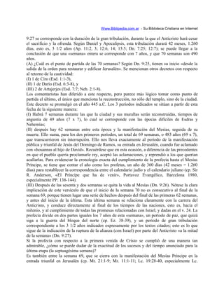 Www.Biblipedia.com.ar - Su Bibloteca Cristiana en Internet
9:27 se corresponde con la duración de la gran tribulación, durante la que el Anticristo hará cesar
el sacrificio y la ofrenda. Según Daniel y Apocalipsis, esta tribulación durará 42 meses, 1.260
días, esto es, 3 1/2 años (Ap. 11:2, 3; 12:6, 14; 13:5; Dn. 7:25; 12:7); se puede llegar a la
conclusión de que una «semana» entera se corresponde con 7 años, y que 70 semanas son 490
años.
(A) ¿Cuál es el punto de partida de las 70 semanas? Según Dn. 9:25, tienen su inicio «desde la
salida de la orden para restaurar y edificar Jerusalén». Se mencionan otros decretos con respecto
al retorno de la cautividad:
(I) 1 de Ciro (Esd. 1:1-3),
(II) 1 de Darío (Esd. 6:3-8), y
(III) 2 de Artajerjes (Esd. 7:7; Neh. 2:1-8).
Los comentaristas han diferido a este respecto, pero parece más lógico tomar como punto de
partida el último, el único que menciona la reconstrucción, no sólo del templo, sino de la ciudad.
Este decreto se promulgó en el año 445 a.C. Los 3 períodos indicados se sitúan a partir de esta
fecha de la siguiente manera:
(I) Habrá 7 semanas durante las que la ciudad y sus murallas serán reconstruidas, tiempos de
angustia de 49 años (7 x 7), lo cual se corresponde con las épocas difíciles de Esdras y
Nehemías;
(II) después hay 62 semanas entre esta época y la manifestación del Mesías, seguida de su
muerte. Ello suma, para los dos primeros períodos, un total de 69 semanas, o 483 años (69 x 7),
que transcurrieron sin interrupción. Ello nos lleva exactamente al período de la manifestación
pública y triunfal de Jesús del Domingo de Ramos, su entrada en Jerusalén, cuando fue aclamado
con «hosannas al hijo de David». Recuérdese que en esta ocasión, a diferencia de las precedentes
en que el pueblo quería proclamarle rey, aceptó las aclamaciones, y reprendió a los que querían
acallarlas. Para evidenciar la cronología exacta del cumplimiento de la profecía hasta el Mesías
Príncipe, se tiene que contar el año como los profetas, un año de 360 días (42 meses = 1.260
días) para restablecer la correspondencia entre el calendario judío y el calendario juliano (cp. Sir
R. Anderson, «El Príncipe que ha de venir», Portavoz Evangélico, Barcelona 1980,
especialmente PP. 138-144).
(III) Después de las sesenta y dos semanas se quita la vida al Mesías (Dn. 9:26). Nótese la clara
implicación de este versículo de que el inicio de la semana 70 no es consecutivo al final de la
semana 69, porque tienen lugar una serie de hechos después del final de las primeras 62 semanas,
y antes del inicio de la última. Esta última semana se relaciona claramente con la carrera del
Anticristo, y conduce directamente al final de los tiempos de las naciones, esto es, hacia el
milenio, y al cumplimiento de todas las promesas relacionadas con Israel, y dadas en el v. 24. La
profecía divide en dos partes iguales los 7 años de esta «semana», un período de paz, que quizá
siga a la guerra del bloque del norte (cp. Ez. 38-39), y un período de gran tribulación
correspondiente a los 3 1/2 años indicados expresamente por los textos citados; esto es lo que
sigue de la indicación de la ruptura de la alianza (con Israel) por parte del Anticristo «a la mitad
de la semana» (Dn. 9:27).
Si la profecía con respecto a la primera venida de Cristo se cumplió de una manera tan
admirable, ¿cómo se puede dudar de la exactitud de los sucesos y del tiempo anunciado para la
última etapa (la septuagésima semana)?
Es también entre la semana 69, que se cierra con la manifestación del Mesías Príncipe en la
entrada triunfal en Jerusalén (cp. Mt. 21:1-9; Mr. 11:1-11; Lc. 19:28-40, especialmente Lc.
 