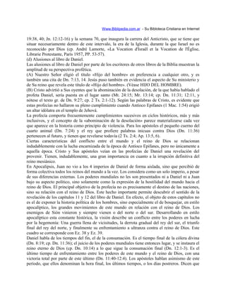 Www.Biblipedia.com.ar - Su Bibloteca Cristiana en Internet
19:38, 40; Jn. 12:12-16) y la semana 70, que inaugura la carrera del Anticristo, que se tiene que
situar necesariamente dentro de este intervalo, la era de la Iglesia, durante la que Israel no es
reconocido por Dios (cp. André Lamorte, «La Vocation d'Israël et la Vocation de l'Église,
Librarie Protestante, París 1957, PP. 53-57).
(d) Alusiones al libro de Daniel.
Las alusiones al libro de Daniel por parte de los escritores de otros libros de la Biblia muestran la
amplitud de su perspectiva profética.
(A) Nuestro Señor eligió el título «Hijo del hombre» en preferencia a cualquier otro, y es
también una cita de Dn. 7:13, 14. Jesús puso también en evidencia el aspecto de Su ministerio y
de Su reino que revela este título de «Hijo del hombre». (Véase HIJO DEL HOMBRE).
(B) Cristo advirtió a Sus oyentes que la abominación de la desolación, de la que había hablado el
profeta Daniel, sería puesta en el lugar santo (Mt. 24:15; Mr. 13:14; cp. Dn. 11:31; 12:11, y
nótese el texto gr. de Dn. 9:27; cp. 2 Ts. 2:1-12). Según las palabras de Cristo, es evidente que
estas profecías no hallaron su pleno cumplimiento cuando Antíoco Epifanes (1 Mac. 1:54) erigió
un altar idólatra en el templo de Jehová.
La profecía comporta frecuentemente cumplimientos sucesivos en ciclos históricos, más y más
inclusivos, y el concepto de la «abominación de la desolación» parece materializarse cada vez
que aparece en la historia como principio de violencia. Para los apóstoles el pequeño cuerno del
cuarto animal (Dn. 7:24) y el rey que profiere palabras inicuas contra Dios (Dn. 11:36)
pertenecen al futuro, y tienen que revelarse todavía (2 Ts. 2:4; Ap. 13:5, 6).
Ciertas características del conflicto entre el mundo y el reino de Dios se relacionan
indudablemente con la lucha encarnizada de la época de Antíoco Epifanes, pero no únicamente a
aquella época. Cristo y Sus apóstoles veían en las profecías de Daniel una revelación del
provenir. Tienen, indudablemente, una gran importancia en cuanto a la irrupción definitiva del
reino mesiánico.
En Apocalipsis, Juan no vio a los 4 imperios de Daniel de forma aislada, sino que percibió de
forma colectiva todos los reinos del mundo a la vez. Los considera como un solo imperio, a pesar
de sus diferencias externas. Los poderes mundiales no les son presentados ni a Daniel ni a Juan
bajo su aspecto político, sino solamente como la expresión de la hostilidad del mundo hacia el
reino de Dios. El principal objetivo de la profecía no es precisamente el destino de las naciones,
sino su relación con el reino de Dios. Este hecho importante permite descubrir el sentido de la
revelación de los capítulos 11 y 12 del libro de Daniel. En efecto, el objeto de estos capítulos no
es el de exponer la historia política de los hombres, sino especialmente el de bosquejar, en estilo
apocalíptico, los grandes movimientos de este mundo en relación con el reino de Dios. Los
enemigos de Sión vinieron y siempre vienen o del norte o del sur. Desarrollando en estilo
apocalíptico esta constante histórica, la visión describe un conflicto entre los poderes en lucha
por la hegemonía: Una guerra llena de vicisitudes, la derrota gradual del rey del sur, el triunfo
final del rey del norte, y finalmente su enfrentamiento a ultranza contra el reino de Dios. Este
cuadro se corresponde con Ez. 38 y Ez. 39.
Daniel habla de los tiempos del fin, el de la consumación. Es el tiempo final de la cólera divina
(Dn. 8:19; cp. Dn. 11:36); el juicio de los poderes mundiales tiene entonces lugar, y se instaura el
reino eterno de Dios (cp. Dn. 10:14) a lo que sigue la consumación final (Dn. 12:1-3). Es el
último tiempo de enfrentamiento entre los poderes de este mundo y el reino de Dios, con una
victoria total por parte de este último (Dn. 11:40-12:4). Los apóstoles hablan asimismo de este
período, que ellos denominan la hora final, los últimos tiempos, o los días postreros. Dicen que
 