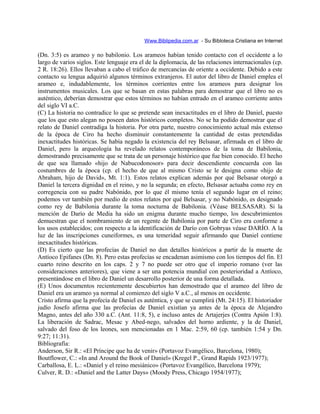Www.Biblipedia.com.ar - Su Bibloteca Cristiana en Internet
(Dn. 3:5) es arameo y no babilonio. Los arameos habían tenido contacto con el occidente a lo
largo de varios siglos. Este lenguaje era el de la diplomacia, de las relaciones internacionales (cp.
2 R. 18:26). Ellos llevaban a cabo el tráfico de mercancías de oriente a occidente. Debido a este
contacto su lengua adquirió algunos términos extranjeros. El autor del libro de Daniel emplea el
arameo e, indudablemente, los términos corrientes entre los arameos para designar los
instrumentos musicales. Los que se basan en estas palabras para demostrar que el libro no es
auténtico, deberían demostrar que estos términos no habían entrado en el arameo corriente antes
del siglo VI a.C.
(C) La historia no contradice lo que se pretende sean inexactitudes en el libro de Daniel, puesto
que los que esto alegan no poseen datos históricos completos. No se ha podido demostrar que el
relato de Daniel contradiga la historia. Por otra parte, nuestro conocimiento actual más extenso
de la época de Ciro ha hecho disminuir constantemente la cantidad de estas pretendidas
inexactitudes históricas. Se había negado la existencia del rey Belsasar, afirmada en el libro de
Daniel, pero la arqueología ha revelado relatos contemporáneos de la toma de Babilonia,
demostrando precisamente que se trata de un personaje histórico que fue bien conocido. El hecho
de que sea llamado «hijo de Nabucodonosor» para decir descendiente concuerda con las
costumbres de la época (cp. el hecho de que al mismo Cristo se le designa como «hijo de
Abraham, hijo de David», Mt. 1:1). Estos relatos explican además por qué Belsasar otorgó a
Daniel la tercera dignidad en el reino, y no la segunda; en efecto, Belsasar actuaba como rey en
corregencia con su padre Nabónido, por lo que él mismo tenía el segundo lugar en el reino;
podemos ver también por medio de estos relatos por qué Belsasar, y no Nabónido, es designado
como rey de Babilonia durante la toma nocturna de Babilonia. (Véase BELSASAR). Si la
mención de Darío de Media ha sido un enigma durante mucho tiempo, los descubrimientos
demuestran que el nombramiento de un regente de Babilonia por parte de Ciro era conforme a
los usos establecidos; con respecto a la identificación de Darío con Gobryas véase DARÍO. A la
luz de las inscripciones cuneiformes, es una temeridad seguir afirmando que Daniel contiene
inexactitudes históricas.
(D) Es cierto que las profecías de Daniel no dan detalles históricos a partir de la muerte de
Antíoco Epifanes (Dn. 8). Pero estas profecías se encadenan asimismo con los tiempos del fin. El
cuarto reino descrito en los caps. 2 y 7 no puede ser otro que el imperio romano (ver las
consideraciones anteriores), que viene a ser una potencia mundial con posterioridad a Antíoco,
presentándose en el libro de Daniel un desarrollo posterior de una forma detallada.
(E) Unos documentos recientemente descubiertos han demostrado que el arameo del libro de
Daniel era un arameo ya normal al comienzo del siglo V a.C., al menos en occidente.
Cristo afirma que la profecía de Daniel es auténtica, y que se cumplirá (Mt. 24:15). El historiador
judío Josefo afirma que las profecías de Daniel existían ya antes de la época de Alejandro
Magno, antes del año 330 a.C. (Ant. 11:8, 5), e incluso antes de Artajerjes (Contra Apión 1:8).
La liberación de Sadrac, Mesac y Abed-nego, salvados del horno ardiente, y la de Daniel,
salvado del foso de los leones, son mencionadas en 1 Mac. 2:59, 60 (cp. también 1:54 y Dn.
9:27; 11:31).
Bibliografía:
Anderson, Sir R.: «El Príncipe que ha de venir» (Portavoz Evangélico, Barcelona, 1980);
Boutflower, C.: «In and Around the Book of Daniel» (Kregel P., Grand Rapids 1923/1977);
Carballosa, E. L.: «Daniel y el reino mesiánico» (Portavoz Evangélico, Barcelona 1979);
Culver, R. D.: «Daniel and the Latter Days» (Moody Press, Chicago 1954/1977);
 