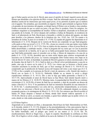 Www.Biblipedia.com.ar - Su Bibloteca Cristiana en Internet
que el Señor quería servirse de él, David, para sacar el oprobio de Israel, inquirió acerca de este
filisteo que desafiaba a los ejércitos de Dios viviente. Saúl fue informado acerca de sus palabras;
dándose cuenta de las intenciones que tenía aquel joven, el rey permitió al pastor que se midiera
con el gigante. Sin armadura, que encontraba un engorro. David, aprovechando su ligereza frente
a la pesadez de movimientos del gigante, se dirigió hacia el filisteo con su honda y cinco piedras.
Estaba convencido de que su causa era justa y de que Dios le ayudaría. Entre los antiguos, los
combates singulares se acompañaban de insultos. Goliat se desplomó, alcanzado en la frente por
una piedra de la honda. Al volver después del combate a Gabaa de Benjamín, la residencia de
Saúl, o al tabernáculo de Nob, David pasó a Jerusalén y exhibió la cabeza del gigante, sin duda
para desafiar a los jebuseos, dueños de la fortaleza (cp. Jos. 15:63; Jue. 1:8). En cuanto a la
armadura de Goliat, la puso en su tienda (1 S. 17:54). La espada del gigante fue depositada en el
tabernáculo (1 S. 21:9). Después de la victoria de David, nos sorprende ver que Saúl pregunta:
«¿De quién es hijo ese joven?» (1 S. 17:55, 58). ¿Acaso no conocía a éste que tantas veces había
tocado el arpa ante él? (1 S. 16:17-23). Esto se explica de dos maneras: o bien el joven David se
había desarrollado y cambiado mucho, o bien la pregunta del rey tenía que ver con la posición
social y material de su familia, de lo que no se había preocupado hasta entonces. Recordemos
que Saúl había prometido casar al vencedor con su hija, y liberar de impuestos a la casa de su
padre (1 S. 17:25; 18:18); descubrió que no tenía razón alguna para sentirse avergonzado de
asociarse con la familia del joven. La victoria conseguida sobre Goliat marca otra etapa en la
vida de David. El valor, la humildad, la piedad de David le ganaron el afecto desinteresado y fiel
de Jonatán, hijo de Saúl (1 S. 18:1). Saúl no dejó ya a David volver periódicamente a casa de su
padre, sino que le retuvo en la corte (1 S. 18:2). Los vítores que se hicieron a David como
vencedor suscitaron la envidia de Saúl, que se hizo enemigo de David (1 S. 18:6-9) El rey
comprendió que la predicción de Samuel acerca del traspaso del reino a uno mejor que él (1 S.
17:29) se iba a cumplir en la persona de David y trató de oponerse a ello. Intentó dar muerte a
David con su lanza (1 S. 18:10-11). Habiendo fallado en su intento le envió a dirigir
expediciones militares (1 S. 18:13). Dio a otro la hija que había prometido a David (1 S.
18:17-19). Aprovechando el amor de David hacia su hija Mical, Saúl intentó hacerle morir a
manos de los filisteos (1 S. 18:20-27). Mientras tanto, la popularidad de David iba en continuo
crecimiento (1 S. 18:29-30); el temor de Saúl fue en aumento, y dejó de esconder sus deseos de
matar a David (1 S. 19:1). Y los partidarios de Saúl no intentaron disuadirle de esta intención (1
S. 24:10; Sal. 7, encabezamiento). Los celos del rey, amortecidos temporalmente, se avivaron;
intentó otra vez atravesar a David con su lanza (1 S. 19:4-10), ordenando después su arresto,
escapando gracias a la estratagema de Mical (1 S. 19:11-18). Fue entonces que David escribió el
Salmo 59. Huyó después a Samuel en Ramá, donde Saúl intentó todavía apresarle (1 S.
19:18-24). David se salvó, se reunió con Jonatán, a quien hizo sabedor que no podía volver a la
corte, donde su vida estaba amenazada (1 S. 20).
(c) El héroe fugitivo.
Angustiado en su confianza en Dios, y desesperado, David huyó de Saúl. Deteniéndose en Nob,
su fe decaída, mintió (1 S. 21:1-9); después se fue precipitadamente a Gat, para ponerse bajo la
protección de Aquis, enemigo de Saúl. Pero los príncipes filisteos rehusaron dar asilo a aquel que
los había humillado; ante el peligro que corría en sus manos (1 S. 21:14; Sal. 56,
encabezamiento), David se fingió loco, y Aquis lo expulsó. Recobrando la confianza en Dios
(Sal. 34) el fugitivo volvió a Judá, y habitó en la cueva de Adulam (1 S. 22:1), en tanto que ponía
 