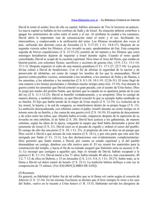 Www.Biblipedia.com.ar - Su Bibloteca Cristiana en Internet
David la tomó al asalto; hizo de ella su capital; hábiles artesanos de Tiro le hicieron un palacio.
La nueva capital se hallaba en los confines de Judá y de Israel. Su situación debería contribuir a
apagar los sentimientos de celos entre el norte y el sur. Al arrebatar la ciudad a los cananeos,
David abrió la importante ruta de comunicación entre el norte y el sur, facilitando los
intercambios, y coadyuvando a la unificación del reino. Los filisteos invadieron dos veces el
país, sufriendo dos derrotas cerca de Jerusalén (2 S. 5:17-25; 1 Cr. 14:8-17). Después de su
segunda victoria sobre los filisteos, el rey invadió su país, apoderándose de Gat. Esta conquista
seguida de breves expediciones (2 S. 21:15-22) sometió de tal manera a los filisteos que estos
enemigos hereditarios dejaron de inquietar a Israel durante siglos. Cuando el reino quedó
consolidado, David se ocupó de la cuestión espiritual. Hizo traer el Arca del Pacto, que estaba en
Quiriat-jearim, con solemnes fiestas, sacrificios y acciones de gracias (Jos. 15:9; 2 Cr. 13:1-14;
15:1-3). Después organizó el culto de una manera grandiosa (1 Cr. 17:1-27; 22:7-10). La gracia
divina colmó a David de bendiciones. Con el fin de afirmar la seguridad de la nación y de
preservarla de idolatrías, así como de vengar los insultos de los que la amenazaban, David
guerreó contra pueblos vecinos, sometiendo a los moabitas, a los arameos de Soba y de Damas, a
los amonitas, a los edomitas y los amalecitas (2 S. 8:1-18; 10:1-19; 12:26-31). El reino llegó de
esta manera a los límites prometidos a Abraham mucho tiempo antes (Gn. 15:18). Fue durante la
guerra contra los amonitas que David cometió su gran pecado, con el asunto de Urías heteo. Dios
lo juzgó por medio del profeta Natán, que declaró que la espada no se apartaría jamás de la casa
del rey (2 S. 11:1-12:23). David se humilló verdaderamente, y se arrepintió. Dios lo castigó de
manera directa, y también indirecta, ya que David cosechó lo que su ejemplo había sembrado en
su familia. El hijo que había tenido de la mujer de Urías murió (2 S. 12:19). La violación de la
ley moral, la lujuria, y la sed de venganza, se manifestaron dentro de su propio hogar (2 S. 13).
La ambición desencadenada, con rebelión contra el padre, triunfó durante un cierto tiempo en el
mismo seno de su familia, y fue causa de una guerra civil (2 S. 14:19). El espíritu de descontento
y de celos entre las tribus, que Absalón había avivado, reapareció después de la supresión de su
revuelta en otra rebelión, la de Seba (2 S. 20). David hizo justicia a los gabaonitas, de manera
solemne, según las ideas de la época, vengando la sangre que Saúl había derramado a pesar del
juramento de Josué (2 S. 21). David cayó en el pecado de orgullo y ordenó el censo del pueblo.
El castigo de ello fue una peste (2 S. 24; 1 Cr. 21). A propósito de esto se dice en un pasaje que
Dios excitó a David a que actuara de esta manera (2 S. 24:1), y por otra parte que este acto fue
instigado por Satán (1 Cr. 21:1). Las dos declaraciones son evidentemente complementarias:
Dios permitió que Satán tentara a David, por cuanto su estado espiritual y el del pueblo
demandaban un castigo, dándose con ello motivo para él. El rey reunió los materiales para la
construcción del templo, y hacia el fin de su reinado aseguró que Salomón sería su sucesor (1 R.
1). Le encargó que castigara a aquellos que, bajo el reinado de David, habían escapado a la
justicia (1 R. 2:1-11). David murió a los 71 años; había reinado 40 años (o, más exactamente, 40
1/2, 7 1/2 de ellos en Hebrón, y 33 en Jerusalén (2 S. 2:11; 5:4, 5; 1 Cr. 29:27). Sobre todo, se le
llama a David «el dulce cantor de Israel» (2 S. 23:1). La tradición hebrea atribuye a este rey la
composición de 73 salmos. (Ver SALMOS [LIBRO DE LOS]).
(f) Resumen.
En general, su fidelidad al Señor fue de tal calibre que se le llama «el varón según el corazón de
Jehová» (1 S. 13:14). En las mismas Escrituras se declara que él hizo siempre lo recto a los ojos
del Señor, «salvo en lo tocante a Urías heteo» (1 R. 15:5). Habiendo servido los designios de
 