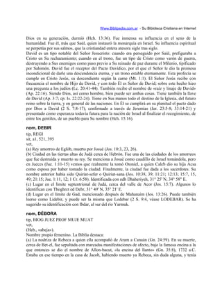Www.Biblipedia.com.ar - Su Bibloteca Cristiana en Internet
Dios en su generación, durmió (Hch. 13:36). Fue inmensa su influencia en el seno de la
humanidad. Fue él, más que Saúl, quien instauró la monarquía en Israel. Su influencia espiritual
se perpetúa por sus salmos, que la cristiandad entera atesora siglo tras siglo.
David es un tipo notable del Señor Jesucristo: cuando era perseguido por Saúl, prefiguraba a
Cristo en Su rechazamiento; cuando en el trono, fue un tipo de Cristo como varón de guerra,
destruyendo a Sus enemigos como paso previo a Su reinado de paz durante el Milenio, tipificado
por Salomón. David fue el receptor del Pacto Davídico, por el que el Señor le dio la promesa
incondicional de darle una descendencia eterna, y un trono estable eternamente. Esta profecía se
cumple en Cristo Jesús, su descendiente según la carne (Mt. 1:1). El Señor Jesús recibe con
frecuencia el nombre de Hijo de David, y con todo Él es Señor de David; sobre este hecho hizo
una pregunta a los judíos (Lc. 20:41-44). También recibe el nombre de «raíz y linaje de David»
(Ap. 22:16). Siendo Dios, así como hombre, bien puede ser ambas cosas. Tiene también la llave
de David (Ap. 3:7; cp. Is. 22:22-24). Tiene en Sus manos todo el destino de la Iglesia, del futuro
reino sobre la tierra, y en general de las naciones. En Él se cumplirá en su plenitud el pacto dado
por Dios a David (2 S. 7:8-17), confirmado a través de Jeremías (Jer. 23:5-8; 33:14-21) y
presentado como esperanza todavía futura para la nación de Israel al finalizar el recogimiento, de
entre los gentiles, de un pueblo para Su nombre (Hch. 15:16).
nom, DEBIR
tip, REGI
sit, a1, 521, 395
vet,
(a) Rey amorreo de Eglób, muerto por Josué (Jos. 10:3, 23, 26).
(b) Ciudad en las tierras altas de Judá cerca de Hebrón. Fue una de las ciudades de los amorreos
que fue destruida y muerto su rey. Se menciona a Josué como caudillo de Israel tomándola, pero
en Jueces (Jue. 1:11-15) vemos que realmente la tomó Otoniel, a quien Caleb dio su hija Acsa
como esposa por haber tomado la ciudad. Finalmente, la ciudad fue dada a los sacerdotes. Su
nombre anterior había sido Quiriat-sefer o Quiriat-sana (Jos. 10:38, 39; 11:21; 12:13; 15:7, 15,
49; 21:15; Jue. 1:11, 12; 1 Cr. 6:58). Identificada con edh Dhaheriyeh, 31° 25' N, 34° 58" E.
(c) Lugar en el límite septentrional de Judá, cerca del valle de Acor (Jos. 15:7). Algunos lo
identifican con Thoghret ed Debr, 31° 49' N, 35° 21' E.
(d) Lugar en el límite de Gad, mencionado después de Mahanaim (Jos. 13:26). Puede también
leerse como Lidebir, y puede ser la misma que Lodebar (2 S. 9:4, véase LODEBAR). Se ha
sugerido su identificación con Ibdar, al sur del río Yarmuk.
nom, DÉBORA
tip, BIOG JUEZ PROF MUJE MUAT
vet,
(Heb., «abeja»).
Nombre propio femenino. La Biblia destaca:
(a) La nodriza de Rebeca a quien ella acompañó de Aram a Canaán (Gn. 24:59). En su muerte,
cerca de Bet-el, fue sepultada con marcadas manifestaciones de afecto, bajo la famosa encina a la
que entonces se dio el nombre de Allon-bacut, «la encina del llanto» (Gn. 35:8), 1732 a.C.
Estaba en ese tiempo en la casa de Jacob, habiendo muerto ya Rebeca, sin duda alguna, y tenía
 