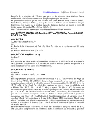 Www.Biblipedia.com.ar - Su Bibloteca Cristiana en Internet
Después de la conquista de Palestina por parte de los romanos, estas ciudades fueron
reconstruidas y parcialmente colonizadas, poseyendo privilegios particulares.
Es generalmente aceptado que las diez ciudades eran Hipos, Gadara, Pella, Filadelfia, Gerasa,
Dion, Canata, Damasco, Rafana y Escitópolis. Todas se hallaban al este del Jordán excepto
Escitópolis, pero parece que el nombre Decápolis designaba también un distrito al oeste del
Jordán además del oriental (Mt. 4:25; Mr. 5:20; 7:31).
Fue a Pella que huyeron los cristianos justo antes de la destrucción de Jerusalén.
nom, DECRETO APOSTÓLICO. También CARTA APOSTÓLICA. (Véase CONCILIO
DE JERUSALÉN.)
nom, DEDÁN
tip, BIOG PUEB HOMB HOAT
vet,
(a) Pueblo árabe descendiente de Noé (Gn. 10:6, 7); vivían en la región noroeste del golfo
Pérsico.
(b) Nieto de Abraham y Cetura (Gn. 25:3).
nom, DEDICACIÓN (Fiesta de la)
tip, CALE
vet,
Fue instituida por Judas Macabeo para celebrar anualmente la purificación del Templo (165
a.C.), que había sido profanado en el año 162 por orden de Antíoco Epifanes. Era parecida a la
de los Tabernáculos y los judíos la celebran hasta hoy.
nom, DEIDAD DE CRISTO
tip, DOCT
ver, ÁNGEL, VIRGEN, ESPÍRITU SANTO
vet,
Está implícitamente presentada y claramente anunciada en el AT. Las teofanías del Ángel de
Jehová (véase ÁNGEL DE JEHOVÁ) debieron hacer comprender a los patriarcas que Dios
ejercería un día un ministerio de salvación, al asumir forma humana (Gn. 16:7-13; 18:1-2, 10, 13,
17; 32:24-30; cfr. Os. 12:4-5; Zac. 3:1-5). Está escrito de una manera expresa que el Mesías será
el Hijo de Dios (Sal. 2; 110:1; cfr. Mt. 22:44), y el mismo Dios (Sal. 45:6-7). Se anuncia su
nacimiento milagroso (véase VIRGEN), de manera que Él podrá ser Emanuel, Dios con nosotros
(Is. 7:14; Mt. 1:22-23). Recibe nombres divinos (Is. 9:5). Su ministerio y Sus sufrimientos son
presentados de una manera expresa como los del Señor: es Jehová quien es vendido por treinta
monedas de plata (Zac. 11:4, 13); el Salvador de Jerusalén se presentará a la vez como Dios, el
Ángel de Jehová y el representante de la casa de David (Zac. 12:8); es el mismo Jehová quien
dice: «Y mirarán a mí, a quien traspasaron» (Zac. 12:10). El pastor herido por las ovejas recibe el
nombre de «compañero de Jehová» (Zac. 13:7). Se afirma de una manera expresa la eternidad
del Mesías (Mi. 5:1).
El mismo Cristo destaca Su divinidad. Se aplica a Sí mismo el «Yo soy» de Jehová (Jn. 8:24,
58). Los judíos comprendieron sin sombra de duda Su afirmación de divinidad, y quisieron
 
