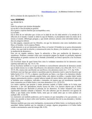 Www.Biblipedia.com.ar - Su Bibloteca Cristiana en Internet
(b) Un cristiano de alta reputación (3 Jn. 12).
nom, DEMONIO
tip, DIAB ESCA
vet,
Entre los griegos este término designaba:
(a) un dios o una divinidad en general;
(b) el genio o espíritu familiar que acompañaba a uno;
(c) su hado;
(d) el alma de un individuo que viviera en la edad de oro (la edad anterior a la entrada de la
aflicción en el mundo. Cuando se abrió la caja de Pandora, se precipitaron todos los males de la
misma al mundo. [Mitología griega]), y que desde entonces actuara como divinidad tutelar; un
dios de categoría inferior.
La idea pagana, expuesta por los filósofos, era que los demonios eran seres mediadores entre
Dios y el hombre. Así lo expresa Platón:
«Cada demonio es un ser intermedio entre Dios y el mortal. El hombre no se acerca directamente
a Dios, sino que toda la relación y comunicación entre los dioses y los hombres se consigue con
la mediación de demonios.»
Esto era un engaño satánico, lograr la adoración a Dios por mediación de demonios o
semidioses. Podemos constatar cómo esta concepción pagana ha dejado su profunda impronta
deformadora en grandes sectores de la llamada cristiandad, en franca oposición a las Escrituras
(cp. 1 Ti. 2:5).
Las Escrituras dejan de igual forma bien clara la verdadera naturaleza de los demonios como
espíritus malvados (cp. Ap. 16:13, 14)
En las Escrituras también se ve que la idolatría es esencialmente adoración de demonios siendo
que el ídolo mismo no es nada «Sacrificaron a los demonios (shed) y no a Dios (Dt. 32:17; 1 Co.
10:19, 20), «nunca más sacrificarán sus sacrificios a los demonios (sair)» (Lv. 17:7; Ap. 9:20).
Jeroboam cayó tan bajo que ordenó a sacerdotes para los demonios (sair) y para los becerros que
había hecho (2 Cr. 11:15), y algunos «sacrificaron sus hijos y sus hijas a los demonios (shed)»
(Sal. 106:37). Las cosas adoradas pueden haber sido objetos invisibles, o pueden haber tenido
alguna representación mística, o puede haberse tratado de meros ídolos; pero detrás de todo esto
se hallaban seres verdaderos, malvados e inmundos; de manera que era moralmente imposible
tener comunión con el Señor Jesús y con estos demonios (1 Co. 10:19-21).
Los malos espíritus que poseían a tantas personas cuando el Señor estaba en la tierra eran
demonios, y por ello aprendemos mucho acerca de ellos. Los fariseos dijeron que el Señor
echaba demonios por Beelzebú el príncipe de los demonios. El Señor interpretó esto como
significando «Satanás echando a Satanás». Por ello sabemos que los demonios son agentes de
Satán; y que Satán como hombre fuerte, tenía que ser atado antes que su reino pudiera ser
asaltado (Mt. 12:24-29).
Los demonios son también poderosos, por la manera en que manejaban a los que poseían, y en
cómo uno poseído se lanzó sobre siete hombres, haciéndoles huir de la casa desnudos y heridos
(Hch. 19:16).
Sabemos también que eran seres inteligentes, reconocieron al Señor Jesús y se inclinaron ante Su
autoridad. Sabían también que les esperaba el castigo, algunos preguntaron si el Señor había
venido a atormentarlos antes de tiempo (Mt. 8:29).
 
