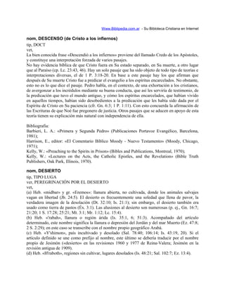 Www.Biblipedia.com.ar - Su Bibloteca Cristiana en Internet
nom, DESCENSO (de Cristo a los infiernos)
tip, DOCT
vet,
La bien conocida frase «Descendió a los infiernos» proviene del llamado Credo de los Apóstoles,
y constituye una interpretación forzada de varios pasajes.
No hay evidencia bíblica de que Cristo fuera en Su estado separado, en Su muerte, a otro lugar
que al Paraíso (cp. Lc. 23:43, 46). Hay un solo pasaje que ha sido objeto de todo tipo de teorías e
interpretaciones diversas, el de 1 P. 3:18-20. En base a este pasaje hay los que afirman que
después de Su muerte Cristo fue a predicar el evangelio a los espíritus encarcelados. No obstante,
esto no es lo que dice el pasaje. Pedro habla, en el contexto, de una exhortación a los cristianos,
de avergonzar a los incrédulos mediante su buena conducta, que así les serviría de testimonio, de
la predicación que tuvo el mundo antiguo, y cómo los espíritus encarcelados, que habían vivido
en aquellos tiempos, habían sido desobedientes a la predicación que les había sido dada por el
Espíritu de Cristo en Su paciencia (cfr. Gn. 6:3; 1 P. 1:11). Con esto concuerda la afirmación de
las Escrituras de que Noé fue pregonero de justicia. Otros pasajes que se aducen en apoyo de esta
teoría tienen su explicación más natural con independencia de ella.
Bibliografía:
Barbieri, L. A.: «Primera y Segunda Pedro» (Publicaciones Portavoz Evangélico, Barcelona,
1981);
Harrison, E., editor: «El Comentario Bíblico Moody - Nuevo Testamento» (Moody, Chicago,
1971);
Kelly, W.: «Preaching to the Spirits in Prison» (Bibles and Publications, Montreal, 1970);
Kelly, W.: «Lectures on the Acts, the Catholic Epistles, and the Revelation» (Bible Truth
Publishers, Oak Park, Illinois, 1970).
nom, DESIERTO
tip, TIPO LUGA
ver, PEREGRINACIÓN POR EL DESIERTO
vet,
(a) Heb. «midbar» y gr. «Eremos»: llanura abierta, no cultivada, donde los animales salvajes
vagan en libertad (Jb. 24:5). El desierto es frecuentemente una soledad que llena de pavor, la
verdadera imagen de la desolación (Dt. 32:10; Is. 21:1); sin embargo, el desierto también era
usado como tierra de pastos (Éx. 3:1). Las alusiones al desierto son numerosas (p. ej., Gn. 16:7;
21:20; 1 S. 17:28; 25:21; Mt. 3:1; Mr. 1:12; Lc. 15:4).
(b) Heb. «'rabah», llanura o región árida (Is. 35:1, 6; 51:3). Acompañado del artículo
determinado, este nombre significa la llanura o depresión del Jordán y del mar Muerto (Ez. 47:8;
2 S. 2:29); en este caso se transcribe con el nombre propio geográfico Arabá.
(c) Heb. «Y'shimon», país incultivado y desolado (Sal. 78:40; 106:14; Is. 43:19, 20). Si el
artículo definido se une como prefijo al nombre, este último se debería traducir por el nombre
propio de Jesimón («desierto» en las revisiones 1960 y 1977 de Reina-Valera; Jesimón en la
revisión antigua de 1909).
(d) Heb. «H'raboth», regiones sin cultivar, lugares desolados (Is. 48:21; Sal. 102:7; Ez. 13:4).
 