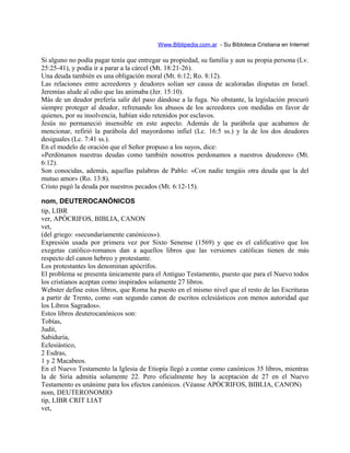 Www.Biblipedia.com.ar - Su Bibloteca Cristiana en Internet
Si alguno no podía pagar tenía que entregar su propiedad, su familia y aun su propia persona (Lv.
25:25-41), y podía ir a parar a la cárcel (Mt. 18:21-26).
Una deuda también es una obligación moral (Mt. 6:12; Ro. 8:12).
Las relaciones entre acreedores y deudores solían ser causa de acaloradas disputas en Israel.
Jeremías alude al odio que las animaba (Jer. 15:10).
Más de un deudor prefería salir del paso dándose a la fuga. No obstante, la legislación procuró
siempre proteger al deudor, refrenando los abusos de los acreedores con medidas en favor de
quienes, por su insolvencia, habían sido retenidos por esclavos.
Jesús no permaneció insensible en este aspecto. Además de la parábola que acabamos de
mencionar, refirió la parábola del mayordomo infiel (Lc. 16:5 ss.) y la de los dos deudores
desiguales (Lc. 7:41 ss.).
En el modelo de oración que el Señor propuso a los suyos, dice:
«Perdónanos nuestras deudas como también nosotros perdonamos a nuestros deudores» (Mt.
6:12).
Son conocidas, además, aquellas palabras de Pablo: «Con nadie tengáis otra deuda que la del
mutuo amor» (Ro. 13:8).
Cristo pagó la deuda por nuestros pecados (Mt. 6:12-15).
nom, DEUTEROCANÓNICOS
tip, LIBR
ver, APÓCRIFOS, BIBLIA, CANON
vet,
(del griego: «secundariamente canónicos»).
Expresión usada por primera vez por Sixto Senense (1569) y que es el calificativo que los
exegetas católico-romanos dan a aquellos libros que las versiones católicas tienen de más
respecto del canon hebreo y protestante.
Los protestantes los denominan apócrifos.
El problema se presenta únicamente para el Antiguo Testamento, puesto que para el Nuevo todos
los cristianos aceptan como inspirados solamente 27 libros.
Webster define estos libros, que Roma ha puesto en el mismo nivel que el resto de las Escrituras
a partir de Trento, como «un segundo canon de escritos eclesiásticos con menos autoridad que
los Libros Sagrados».
Estos libros deuterocanónicos son:
Tobías,
Judit,
Sabiduría,
Eclesiástico,
2 Esdras,
1 y 2 Macabeos.
En el Nuevo Testamento la Iglesia de Etiopía llegó a contar como canónicos 35 libros, mientras
la de Siria admitía solamente 22. Pero oficialmente hoy la aceptación de 27 en el Nuevo
Testamento es unánime para los efectos canónicos. (Véanse APÓCRIFOS, BIBLIA, CANON)
nom, DEUTERONOMIO
tip, LIBR CRIT LIAT
vet,
 