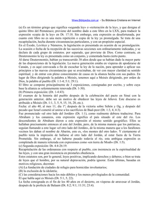 Www.Biblipedia.com.ar - Su Bibloteca Cristiana en Internet
(a) Es un término griego que significa «segunda ley» o «reiteración de la ley», y que designa al
quinto libro del Pentateuco; proviene del nombre dado a este libro en la LXX, para traducir la
expresión «copia de la ley» en Dt. 17:18. Sin embargo, esta expresión es desafortunada, por
cuanto este libro no es una mera repetición o copia de la ley ya promulgada. Se trata de una
recapitulación, hecha durante circunstancias particulares, y con un propósito especial.
En el Éxodo, Levítico y Números, la legislación es presentada en ocasión de su promulgación.
La ocasión o fecha de la recepción de las sucesivas secciones son ordinariamente indicadas, y se
declara de cada grupo de estatutos. por separado, que proviene de Dios. Como contraste, en
Deuteronomio la ley es presentada como un conjunto, y comentada hasta cierto punto.
Al darse Deuteronomio, habían ya transcurrido 38 años desde que se habían dado la mayor parte
de las disposiciones de la legislación. La nueva generación estaba en vísperas de apoderarse de
Canaán, y es aquí convocada a fin de escuchar la ley de la nación, para aprender a aplicar sus
principios a las nuevas circunstancias que se avecinaban, de ver con mayor claridad su sentido
espiritual, y de entrar con pleno conocimiento de causa en la alianza hecha con sus padres. En
lugar de Dios dirigiendo la palabra a Moisés, tenemos aquí a Moisés dirigiendo, por orden de
Dios, la palabra al pueblo (Dt. 1:1-4; 5:1; 29:1).
El libro se compone principalmente de 3 exposiciones, consignadas por escrito, y sobre cuya
base la alianza es solemnemente renovada (Dt. 1-30).
(b) Primera exposición: (Dt. 1-4:43).
El examen de la historia del pueblo después de la celebración del pacto en Sinaí con la
generación anterior, debe ser un motivo de obedecer las leyes de Jehová. Este discurso es
atribuido a Moisés (Dt. 1:1, 3, 5, 9, 15, 16, 20, etc.).
Fecha: el año 40, al mes 11, día 1º; después de la victoria sobre Sehón y Og, y después del
pecado que Israel cometió al unirse a los sacrificios de Baal-peor (Dt. 1:3, 4; 4:3).
Fue pronunciado «al otro lado del Jordán» (Dt. 1:1), como realmente debiera traducirse. Para
Abraham y los cananeos, esta expresión significa el país situado al este del río. Los
descendientes de Abraham dieron a esta expresión el mismo sentido geográfico. Ellos se
hallaban precisamente entonces al este del Jordán, pero, de la misma manera que los patriarcas,
seguían llamando a este lugar «el otro lado del Jordán», de la misma manera que a los farallones
vecinos les daban el nombre de Abarim, esto es, «los montes del otro lado». Y ciertamente el
pueblo tenía la impresión de hallarse al otro lado del Jordán, al estar fuera de la Tierra
Prometida. Sin embargo, al no haberse pasado todavía el río, esta ambigua expresión es
completada de manera reiterada con expresiones como «en tierra de Moab» (Dt. 1:5).
(c) Segunda exposición: Dt. 4:4-26:19.
Recapitulación de las ordenanzas con respecto al pueblo, con insistencia en la espiritualidad de
las leyes, y con una gran insistencia en prestarles obediencia.
Estos estatutos son, por lo general, leyes positivas, implicando derechos y deberes; o bien se trata
de leyes que el hombre, por su natural depravación, podría ignorar. Estas últimas, basadas en
motivos religiosos, decretan:
(A) La fundación de ciudades de refugio para homicidas involuntarios;
(B) la exclusión de la idolatría;
(C) las consideraciones hacia los más débiles y los menos privilegiados de la comunidad.
El que habla aquí es Moisés (Dt. 5:1, 5, 22).
La fecha consignada es el fin de los 40 años en el desierto, en vísperas de atravesar el Jordán,
después de la profecía de Balaam (Dt. 8:2; 9:1; 11:31; 23:4).
 