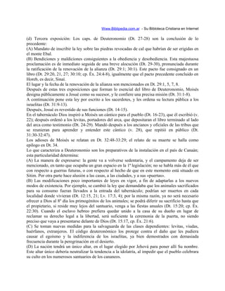 Www.Biblipedia.com.ar - Su Bibloteca Cristiana en Internet
(d) Tercera exposición: Los caps. de Deuteronomio (Dt. 27-28) son la conclusión de lo
precedente:
(A) Mandato de inscribir la ley sobre las piedras revocadas de cal que habrían de ser erigidas en
el monte Ebal.
(B) Bendiciones y maldiciones consiguientes a la obediencia y desobediencia. Esta majestuosa
proclamación es de inmediato seguida de una breve alocución (Dt. 29-30), pronunciada durante
la ratificación de la renovación de la alianza (Dt. 29:1; 30:1). Este pacto fue consignado en un
libro (Dt. 29:20, 21, 27; 30:10; cp. Éx. 24:4-8), igualmente que el pacto precedente concluido en
Horeb, es decir, Sinaí.
El lugar y la fecha de la renovación de la alianza son mencionados en Dt. 29:1, 5, 7, 8.
Después de estas tres exposiciones que forman lo esencial del libro de Deuteronomio, Moisés
designa públicamente a Josué como su sucesor, y le confiere una precisa misión (Dt. 31:1-8).
A continuación pone esta ley por escrito a los sacerdotes, y les ordena su lectura pública a los
israelitas (Dt. 31:9-13).
Después, Josué es revestido de sus funciones (Dt. 14-15).
En el tabernáculo Dios inspiró a Moisés un cántico para el pueblo (Dt. 16-23), que él escribió (v.
22); después ordenó a los levitas, portadores del arca, que depositaran el libro terminado al lado
del arca como testimonio (Dt. 24-29). Mandó después a los ancianos y oficiales de las tribus que
se reunieran para aprender y entender este cántico (v. 28), que repitió en público (Dt.
31:30-32:47).
Los adioses de Moisés se relatan en Dt. 32:48-33:29; el relato de su muerte se halla como
epílogo en Dt. 34.
Lo que caracteriza a Deuteronomio son los preparativos de la instalación en el país de Canaán;
esta particularidad determina:
(A) La manera de expresarse: la gente va a volverse sedentaria, y el campamento deja de ser
mencionado, en tanto que ocupaba un gran espacio en la 1ª legislación; no se habla más de él que
con respecto a guerras futuras, o con respecto al hecho de que en este momento está situado en
Sitim. Por otra parte hace alusión a las casas, a las ciudades, y a sus «puertas».
(B) Las modificaciones poco importantes de leyes en vigor, a fin de adaptarlas a los nuevos
modos de existencia. Por ejemplo, se cambió la ley que demandaba que los animales sacrificados
para su consumo fueran llevados a la entrada del tabernáculo; podrían ser muertos en cada
localidad donde vivieran (Dt. 12:15, 21; Lv. 17:3, 4); por la misma razón, ya no será necesario
ofrecer a Dios al 8º día los primogénitos de los animales; se podrá diferir su sacrificio hasta que
el propietario, si reside muy lejos del santuario, venga a las fiestas anuales (Dt. 15:20; cp. Éx.
22:30). Cuando el esclavo hebreo prefiera quedar unido a la casa de su dueño en lugar de
reclamar su derecho legal a la libertad, será suficiente la ceremonia de la puerta, no siendo
preciso que vaya a presentarse delante de Dios (Dt. 15:17, cp. Éx. 21:6).
(C) Se toman nuevas medidas para la salvaguarda de las clases dependientes: levitas, viudas,
huérfanos, extranjeros. El código deuteronómico los protege contra el daño que les pudiera
causar el egoísmo y la indiferencia de los israelitas, ya bien demostrados con demasiada
frecuencia durante la peregrinación en el desierto.
(D) La nación tendrá un único altar, en el lugar elegido por Jehová para poner allí Su nombre.
Este altar único debería neutralizar la tendencia a la idolatría, al impedir que el pueblo celebrara
su culto en los numerosos santuarios de los cananeos.
 