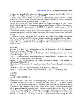 Www.Biblipedia.com.ar - Su Bibloteca Cristiana en Internet
El cadáver del rey de Hai fue bajado del madero antes del anochecer (Jos. 8:29; Dt. 21:23). El
altar del monte Ebal (Jos. 8:30-31) recuerda a Dt. 27:4-6.
La misma ley del santuario central era conocida ya temprano en la historia de Israel: Las tribus
establecidas al este del Jordán afirmaron que su altar memorial no tenía en absoluto la intención
de tomar el lugar del altar del santuario (Jos. 22:29; Dt. 12:5).
Por otra parte, vemos que Elcana iba cada año a Silo, donde el culto tuvo su primer centro.
Después de la destrucción de Silo, y de un período de guerra, Samuel sacrificó en Mizpa, Ramá y
Belén, siendo que la reglamentación de Dt. 12:10-11 se aplicaba a las épocas de reposo y de
seguridad.
El avivamiento de Ezequías (2 R. 18:4, 22) no se concebiría sin conocer Deuteronomio y su ley
singular con respecto al santuario central, ley que era conocida igualmente de los profetas del
siglo VIII.
Es preferible atenerse a los hechos claros que seguir la retorcida argumentación, basada nada
más que en hipótesis insostenibles, frente a las que, además, se levanta el testimonio directo y
totalmente decisivo de la sanción dada al libro por el mismo Hijo de Dios, al citar tres de sus
pasajes (Mt. 4:4, 7, 10; Lc. 4:4, 8, 12), en respuesta a las tres tentaciones de Satanás, como
palabra de Dios.
Bibliografía:
Delitzsch, F. y Keil, C. F.: «Commentary on the Old Testament», vol. 1, The Pentateuch
(Eerdmans Grand Rapids Michigan 1981).
Mackintosh C. H.: «Estudios sobre el Pentateuco», vols V y VI, Deuteronomio (Las Buenas
Nuevas, Los Angeles 1960).
Kline M. G.: «Deuteronomio», en Comentario Bíblico Moody, Antiguo Testamento (Ed. Moody
en inglés 1963/1978 en preparación en castellano).
Harrison R. K.: «Deuteronomio», en Nuevo Comentario Bíblico (Casa Bautista de
Publicaciones, El Paso, 1977);
Schultz, S. J.: «Deuteronomio, el evangelio del amor» (Pub. Portavoz Evangélico, Barcelona,
1979);
Schultz, S. J.: «Habla el Antiguo Testamento» (Pub. Portavoz Evangélico);
Young, E. J.: «Una Introducción al Antiguo Testamento» (T.E.L.L., Grand Rapids, 1977).
nom, DÍA
tip, CALE
ver, EXPIACIÓN, DOMINGO
vet,
(A) Ordinariamente se llama día al período de tiempo que transcurre entre dos amaneceres. Pero
los hebreos contaban de una tarde a la siguiente (Gn. 1; Lv. 23:32; Éx. 12:18; Josefo, Guerras
4:9, 12). Los hay que han pensado que esta costumbre quizá provenía de la división del año en
meses lunares que empezaban con la aparición de la luna nueva. Consiguientemente, el día
«civil» se designaba con la expresión «tarde y mañana» o «una noche y un día» (Dn. 8:14; 2 Co.
11:25). Pero, aunque la tarde fuera el inicio del nuevo día, con frecuencia era contada con el día
que le precedía. Así, la tarde que empezaba el día 15º de Nisán es llamado «el día catorce... por
la tarde» (Éx. 12:18; cp. 2 Cr. 35:1). Los días de la semana estaban numerados (cp. Mt. 28:1;
 