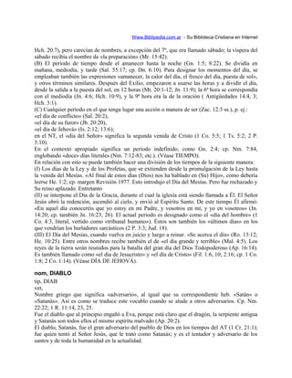 Www.Biblipedia.com.ar - Su Bibloteca Cristiana en Internet
Hch. 20:7), pero carecían de nombres, a excepción del 7º, que era llamado sábado; la víspera del
sábado recibía el nombre de «la preparación» (Mr. 15:42).
(B) El período de tiempo desde el amanecer hasta la noche (Gn. 1:5; 8:22). Se dividía en
mañana, mediodía, y tarde (Sal. 55:17; cp. Dn. 6:10). Para designar los momentos del día, se
empleaban también las expresiones «amanecer, la calor del día, el fresco del día, puesta de sol»,
y otros términos similares. Después del Exilio, empezaron a usarse las horas y a dividir el día,
desde la salida a la puesta del sol, en 12 horas (Mt. 20:1-12; Jn. 11:9); la 6ª hora se correspondía
con el mediodía (Jn. 4:6; Hch. 10:9), y la 9ª hora era la de la oración ( Antigüedades 14:4, 3;
Hch. 3:1).
(C) Cualquier período en el que tenga lugar una acción o manera de ser (Zac. 12:3 ss.), p. ej.:
«el día de conflicto» (Sal. 20:2),
«el día de su furor» (Jb. 20:20),
«el día de Jehová» (Is. 2:12; 13:6);
en el NT, el «día del Señor» significa la segunda venida de Cristo (1 Co. 5:5; 1 Ts. 5:2; 2 P.
3:10).
En el contexto apropiado significa un período indefinido, como Gn. 2:4; cp. Nm. 7:84,
englobando «doce» días literales (Nm. 7:12-83; etc.). (Véase TIEMPO).
En relación con esto se puede también hacer una división de los tiempos de la siguiente manera:
(I) Los días de la Ley y de los Profetas, que se extienden desde la promulgación de la Ley hasta
la venida del Mesías. «Al final de estos días (Dios) nos ha hablado en (Su) Hijo», como debería
leerse He. 1:2; cp. margen Revisión 1977. Esto introdujo el Día del Mesías. Pero fue rechazado y
Su reino aplazado. Entretanto
(II) se interpone el Día de la Gracia, durante el cual la iglesia está siendo llamada a Él. El Señor
Jesús obró la redención, ascendió al cielo, y envió al Espíritu Santo. De este tiempo Él afirmó:
«En aquel día conoceréis que yo estoy en mi Padre, y vosotros en mí, y yo en vosotros» (Jn.
14:20; cp. también Jn. 16:23, 26). El actual periodo es designado como el «día del hombre» (1
Co. 4:3, literal, vertido como «tribunal humano»). Éstos son también los «últimos días» en los
que vendrían los burladores sarcásticos (2 P. 3:3; Jud. 18).
(III) El Día del Mesías, cuando vuelva en juicio y luego a reinar. «Se acerca el día» (Ro. 13:12;
He. 10:25). Entre otros nombres recibe también el de «el día grande y terrible» (Mal. 4:5). Los
reyes de la tierra serán reunidos para la batalla del gran día del Dios Todopoderoso (Ap. 16:14).
Es también llamado como «el día de Jesucristo» y «el día de Cristo» (Fil. 1:6, 10; 2:16; cp. 1 Co.
1:8; 2 Co. 1:14). (Véase DÍA DE JEHOVÁ).
nom, DIABLO
tip, DIAB
vet,
Nombre griego que significa «adversario», al igual que su correspondiente heb. «Satán« o
«Satanás». Así es como se traduce este vocablo cuando se alude a otros adversarios. Cp. Nm.
22:22; 1 R. 11:14, 23, 25.
Fue el diablo que al principio engañó a Eva, porque está claro que el dragón, la serpiente antigua
y Satanás son todos ellos el mismo espíritu malvado (Ap. 20:2).
El diablo, Satanás, fue el gran adversario del pueblo de Dios en los tiempos del AT (1 Cr. 21:1);
fue quien tentó al Señor Jesús, que le trató como Satanás; y es el tentador y adversario de los
santos y de toda la humanidad en la actualidad.
 