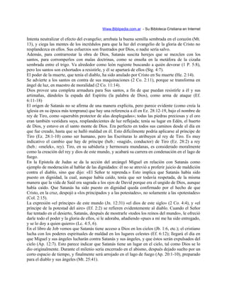 Www.Biblipedia.com.ar - Su Bibloteca Cristiana en Internet
Intenta neutralizar el efecto del evangelio; arrebata la buena semilla sembrada en el corazón (Mt.
13), y ciega las mentes de los incrédulos para que la luz del evangelio de la gloria de Cristo no
resplandezca en ellos. Sus esfuerzos son frustrados por Dios, o nadie sería salvo.
Además, para contrarrestar la obra de Dios, Satanás suscita herejes que se mezclen con los
santos, para corromperlos con malas doctrinas, como se enseña en la metáfora de la cizaña
sembrada entre el trigo. Va alrededor como león rugiente buscando a quién devorar (1 P. 5:8),
pero los santos son exhortados a resistirle, y él se apartará de ellos (Stg. 4:7).
El poder de la muerte, que tenía el diablo, ha sido anulado por Cristo en Su muerte (He. 2:14).
Se advierte a los santos en contra de sus maquinaciones (2 Co. 2:11), porque se transforma en
ángel de luz, en maestro de moralidad (2 Co. 11:14).
Dios provee una completa armadura para Sus santos, a fin de que puedan resistirle a él y sus
artimañas, dándoles la espada del Espíritu (la palabra de Dios), como arma de ataque (Ef.
6:11-18)
El origen de Satanás no se afirma de una manera explícita, pero parece evidente (como creía la
iglesia en su época más temprana) que hay una referencia a él en Ez. 28:12-19, bajo el nombre de
rey de Tiro, como «querubín protector de alas desplegadas»; todas las piedras preciosas y el oro
eran también vestidura suya, resplandecientes de luz reflejada; tenía su lugar en Edén, el huerto
de Dios, y estuvo en el santo monte de Dios. Era perfecto en todos sus caminos desde el día en
que fue creado, hasta que se halló maldad en él. Esto difícilmente podría aplicarse al príncipe de
Tiro (Ez. 28:1-10) como ser humano, pero las Escrituras lo atribuyen al rey de Tiro. Es muy
indicativo el cambio que hay de príncipe (heb.: «nagid», conductor) de Tiro (Ez. 28:2) a rey
(heb.: «melek», rey). Tiro, en su sabiduría y hermosura mundanas, es considerado moralmente
como la creación del rey y dios de este mundo, y acabará su carrera en condenación en el lago de
fuego.
En la Epístola de Judas se da la acción del arcángel Miguel en relación con Satanás como
ejemplo de moderación al hablar de las dignidades: él no se atrevió a proferir juicio de maldición
contra el diablo, sino que dijo: «El Señor te reprenda.» Esto implica que Satanás había sido
puesto en dignidad, la cual, aunque había caído, tenía que ser todavía respetada, de la misma
manera que la vida de Saúl era sagrada a los ojos de David porque era el ungido de Dios, aunque
había caído. Que Satanás ha sido puesto en dignidad queda confirmado por el hecho de que
Cristo, en la cruz, despojó a «los principados y a las potestades», no solamente a las «potestades»
(Col. 2:15).
La expresión «el príncipe» de este mundo (Jn. 12:31) «el dios de este siglo» (2 Co. 4:4), y «el
príncipe de la potestad del aire» (Ef. 2:2) se refieren evidentemente al diablo. Cuando el Señor
fue tentado en el desierto, Satanás, después de mostrarle «todos los reinos del mundo», le ofreció
darle todo el poder y la gloria de ellos, si le adoraba, añadiendo «pues a mí me ha sido entregado,
y se lo doy a quien quiero» (Lc. 4:5, 6).
En el libro de Job vemos que Satanás tiene acceso a Dios en los cielos (Jb. 1:6, etc.); el cristiano
lucha con los poderes espirituales de maldad en los lugares celestes (Ef. 6:12); llegará el día en
que Miguel y sus ángeles lucharán contra Satanás y sus ángeles, y que éstos serán expulsados del
cielo (Ap. 12:7). Esto parece indicar que Satanás tiene un lugar en el cielo, tal como Dios se lo
dio originalmente. Durante el milenio sería encerrado en el abismo, después dejado suelto por un
corto espacio de tiempo, y finalmente será arrojado en el lago de fuego (Ap. 20:1-10), preparado
para el diablo y sus ángeles (Mt. 25:41).
 