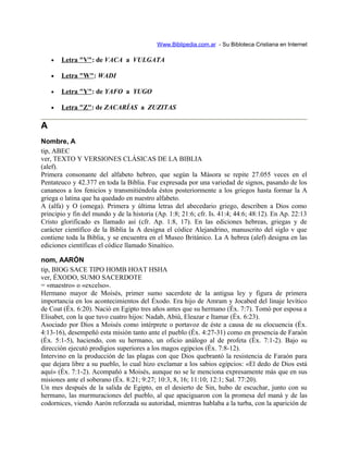 Www.Biblipedia.com.ar - Su Bibloteca Cristiana en Internet
• Letra "V": de VACA a VULGATA
• Letra "W": WADI
• Letra "Y": de YAFO a YUGO
• Letra "Z": de ZACARÍAS a ZUZITAS
A
Nombre, A
tip, ABEC
ver, TEXTO Y VERSIONES CLÁSICAS DE LA BIBLIA
(alef).
Primera consonante del alfabeto hebreo, que según la Másora se repite 27.055 veces en el
Pentateuco y 42.377 en toda la Biblia. Fue expresada por una variedad de signos, pasando de los
cananeos a los fenicios y transmitiéndola éstos posteriormente a los griegos hasta formar la A
griega o latina que ha quedado en nuestro alfabeto.
A (alfa) y O (omega). Primera y última letras del abecedario griego, describen a Dios como
principio y fin del mundo y de la historia (Ap. 1:8; 21:6; cfr. Is. 41:4; 44:6; 48:12). En Ap. 22:13
Cristo glorificado es llamado así (cfr. Ap. 1:8, 17). En las ediciones hebreas, griegas y de
carácter científico de la Biblia la A designa el códice Alejandrino, manuscrito del siglo v que
contiene toda la Biblia, y se encuentra en el Museo Británico. La A hebrea (alef) designa en las
ediciones científicas el códice llamado Sinaítico.
nom, AARÓN
tip, BIOG SACE TIPO HOMB HOAT HSHA
ver, ÉXODO, SUMO SACERDOTE
= «maestro» o «excelso».
Hermano mayor de Moisés, primer sumo sacerdote de la antigua ley y figura de primera
importancia en los acontecimientos del Éxodo. Era hijo de Amram y Jocabed del linaje levítico
de Coat (Éx. 6:20). Nació en Egipto tres años antes que su hermano (Éx. 7:7). Tomó por esposa a
Elisabet, con la que tuvo cuatro hijos: Nadab, Abiú, Eleazar e Itamar (Éx. 6:23).
Asociado por Dios a Moisés como intérprete o portavoz de éste a causa de su elocuencia (Éx.
4:13-16), desempeñó esta misión tanto ante el pueblo (Éx. 4:27-31) como en presencia de Faraón
(Éx. 5:1-5), haciendo, con su hermano, un oficio análogo al de profeta (Éx. 7:1-2). Bajo su
dirección ejecutó prodigios superiores a los magos egipcios (Éx. 7:8-12).
Intervino en la producción de las plagas con que Dios quebrantó la resistencia de Faraón para
que dejara libre a su pueblo, lo cual hizo exclamar a los sabios egipcios: «El dedo de Dios está
aquí» (Éx. 7:1-2). Acompañó a Moisés, aunque no se le menciona expresamente más que en sus
misiones ante el soberano (Éx. 8:21; 9:27; 10:3, 8, 16; 11:10; 12:1; Sal. 77:20).
Un mes después de la salida de Egipto, en el desierto de Sin, hubo de escuchar, junto con su
hermano, las murmuraciones del pueblo, al que apaciguaron con la promesa del maná y de las
codornices, viendo Aarón reforzada su autoridad, mientras hablaba a la turba, con la aparición de
 