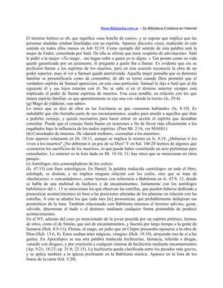 Www.Biblipedia.com.ar - Su Bibloteca Cristiana en Internet
El término hebreo es ob, que significa «una botella de cuero», y se supone que implica que las
personas aludidas estaban hinchadas con un espíritu. Aparece dieciséis veces, traducido en este
sentido en todos ellos menos en Job 32:19. Como ejemplo del sentido de esta palabra está la
mujer de Endor, consultada por Saúl. De ella se afirma que tenía «espíritu de adivinación». Saúl
le pidió a la mujer: «Te ruego... me hagas subir a quien yo te dijere. » Tan pronto como su vida
quedó garantizada por un juramento, le preguntó a quién iba a llamar. Es evidente que era su
profesión llamar a los espíritus de los muertos, pero en esta ocasión reconoció la obra de un
poder superior, pues al ver a Samuel quedó aterrorizada. Aquella mujer pensaba que su demonio
familiar se personificaría como de costumbre; de ahí su terror cuando Dios permitió que el
verdadero espíritu de Samuel apareciera, en este caso particular. Samuel le dijo a Saúl que al día
siguiente él y sus hijos estarían con él. No se sabe si en el término anterior siempre está
implicado el poder de llamar espíritus de muertos. Una cosa notable, en relación con los que
tienen espíritu familiar, es que aparentemente se oye una voz «desde la tierra» (Is. 29:4).
(g) Mago de yiddeoni, «un sabio».
Lo único que se dice de ellos en las Escrituras es que «susurran hablando» (Is. 8:19). Es
indudable que ello formaba parte de sus encantamientos, usados para aturdir a aquellos que iban
a pedirles consejo, y quizás necesarios para hacer entrar en acción el espíritu que deseaban
consultar. Puede que el consejo fuera bueno en ocasiones a fin de llevar más eficazmente a los
engañados bajo la influencia de los malos espíritus. (Para Mt. 2:16, ver MAGO.)
(h) Consultador de muertos. De «darash methim», «consultar a los muertos».
Esto aparece solamente en Dt. 18:11, aunque se implica lo mismo en Is. 8:19. ¿Debieran ir los
vivos a los muertos? ¿No debieran ir en pos de su Dios? Y en Sal. 106:28 leemos de algunos que
«comieron los sacrificios de los muertos», lo que puede haber constituido un acto preliminar para
consultarles. Lo anterior es la lista dada en Dt. 18:10, 11; hay otros que se mencionan en otros
pasajes.
(i) Astrólogos «los contempladores de los cielos»
(Is. 47:13) con fines astrológicos. En Daniel, la palabra traducida «astrólogo» en todo el libro,
ashshaph, es distinta, y no implica ninguna relación con los cielos, sino que se trata de
«hechiceros» o «encantadores», como leemos con referencia a Babilonia en Is. 47:9, 12, donde
se habla de una multitud de hechizos y de encantamientos. Juntamente con los astrólogos
babilónicos del v. 13 se mencionan los que observan las estrellas, que pueden haberse dedicado a
pronosticar acontecimientos en base a las posiciones alteradas de los planetas en relación con las
estrellas. A esto se añaden los que cada mes [te] pronostican, que probablemente dedujeran sus
pronósticos de la luna. También relacionado con Babilonia tenemos el término adivino, gezar,
«dividir, determinar el hado o el destino» mediante cualquier forma pretendida de predecir
acontecimientos.
En el NT, además del caso ya mencionado de la joven poseída por un espíritu pitónico, leemos
de otros, como el de Simón, que usó de encantamientos, y fascinó por largo tiempo a la gente de
Samaria (Hch. 8:9-11); Elimas, el mago, un judío que en Chipre procuraba oponerse a la obra de
Dios (Hch. 13:6, 8). Éstos usaban artes mágicas, «magia» (Hch. 19:19), atrayendo tras de sí a las
gentes. En Apocalipsis se usa otra palabra traducida hechicerías, farmacia, referida a drogas,
«aturdir con drogas», y por extensión a cualquier sistema de hechicería mediante encantamientos
(Ap. 9:21; 18:23; cp. 21:8; 22:15). La hechicería queda clasificada entre los pecados más graves,
y se aplica también a la iglesia profesante en la Babilonia mística. Aparece en la lista de los
frutos de la carne (Gá. 5:20).
 