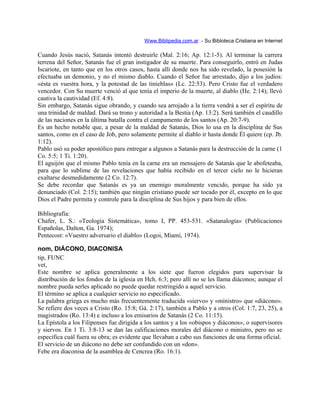 Www.Biblipedia.com.ar - Su Bibloteca Cristiana en Internet
Cuando Jesús nació, Satanás intentó destruirle (Mal. 2:16; Ap. 12:1-5). Al terminar la carrera
terrena del Señor, Satanás fue el gran instigador de su muerte. Para conseguirlo, entró en Judas
Iscariote, en tanto que en los otros casos, hasta allí donde nos ha sido revelado, la posesión la
efectuaba un demonio, y no el mismo diablo. Cuando el Señor fue arrestado, dijo a los judíos:
«ésta es vuestra hora, y la potestad de las tinieblas» (Lc. 22:53). Pero Cristo fue el verdadero
vencedor. Con Su muerte venció al que tenía el imperio de la muerte, al diablo (He. 2:14); llevó
cautiva la cautividad (Ef. 4:8).
Sin embargo, Satanás sigue obrando, y cuando sea arrojado a la tierra vendrá a ser el espíritu de
una trinidad de maldad. Dará su trono y autoridad a la Bestia (Ap. 13:2). Será también el caudillo
de las naciones en la última batalla contra el campamento de los santos (Ap. 20:7-9).
Es un hecho notable que, a pesar de la maldad de Satanás, Dios lo usa en la disciplina de Sus
santos, como en el caso de Job, pero solamente permite al diablo ir hasta donde Él quiere (cp. Jb.
1:12).
Pablo usó su poder apostólico para entregar a algunos a Satanás para la destrucción de la carne (1
Co. 5:5; 1 Ti. 1:20).
El aguijón que el mismo Pablo tenía en la carne era un mensajero de Satanás que le abofeteaba,
para que lo sublime de las revelaciones que había recibido en el tercer cielo no le hicieran
exaltarse desmedidamente (2 Co. 12:7).
Se debe recordar que Satanás es ya un enemigo moralmente vencido, porque ha sido ya
denunciado (Col. 2:15); también que ningún cristiano puede ser tocado por él, excepto en lo que
Dios el Padre permita y controle para la disciplina de Sus hijos y para bien de ellos.
Bibliografía:
Chafer, L. S.: «Teología Sistemática», tomo I, PP. 453-531. «Satanalogía» (Publicaciones
Españolas, Dalton, Ga. 1974);
Pentecost: «Vuestro adversario el diablo» (Logoi, Miami, 1974).
nom, DIÁCONO, DIACONISA
tip, FUNC
vet,
Este nombre se aplica generalmente a los siete que fueron elegidos para supervisar la
distribución de los fondos de la iglesia en Hch. 6:3; pero allí no se les llama diáconos; aunque el
nombre pueda serles aplicado no puede quedar restringido a aquel servicio.
El término se aplica a cualquier servicio no especificado.
La palabra griega es mucho más frecuentemente traducida «siervo» y «ministro» que «diácono».
Se refiere dos veces a Cristo (Ro. 15:8; Gá. 2:17), también a Pablo y a otros (Col. 1:7, 23, 25), a
magistrados (Ro. 13:4) e incluso a los emisarios de Satanás (2 Co. 11:15).
La Epístola a los Filipenses fue dirigida a los santos y a los «obispos y diáconos», o supervisores
y siervos. En 1 Ti. 3:8-13 se dan las calificaciones morales del diácono o ministro, pero no se
especifica cuál fuera su obra; es evidente que llevaban a cabo sus funciones de una forma oficial.
El servicio de un diácono no debe ser confundido con un «don».
Febe era diaconisa de la asamblea de Cencrea (Ro. 16:1).
 