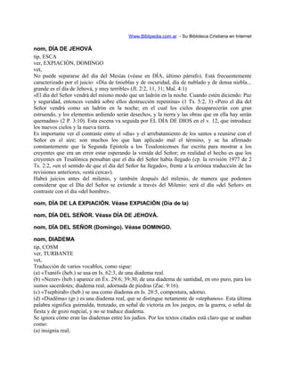 Www.Biblipedia.com.ar - Su Bibloteca Cristiana en Internet
nom, DÍA DE JEHOVÁ
tip, ESCA
ver, EXPIACIÓN, DOMINGO
vet,
No puede separarse del día del Mesías (véase en DÍA, último párrafo). Está frecuentemente
caracterizado por el juicio: «Día de tinieblas y de oscuridad, día de nublado y de densa niebla...
grande es el día de Jehová, y muy terrible» (Jl. 2:2, 11, 31; Mal. 4:1)
«El día del Señor vendrá del mismo modo que un ladrón en la noche. Cuando estén diciendo: Paz
y seguridad, entonces vendrá sobre ellos destrucción repentina» (1 Ts. 5:2, 3) «Pero el día del
Señor vendrá como un ladrón en la noche; en el cual los cielos desaparecerán con gran
estruendo, y los elementos ardiendo serán desechos, y la tierra y las obras que en ella hay serán
quemadas» (2 P. 3:10). Esta escena va seguida por EL DÍA DE DIOS en el v. 12, que introduce
los nuevos cielos y la nueva tierra.
Es importante ver el contraste entre el «día» y el arrebatamiento de los santos a reunirse con el
Señor en el aire; son muchos los que han aplicado mal el término, y se ha afirmado
constantemente que la Segunda Epístola a los Tesalonicenses fue escrita para mostrar a los
creyentes que era un error estar esperando la venida del Señor; en realidad el hecho es que los
creyentes en Tesalónica pensaban que el día del Señor había llegado (cp. la revisión 1977 de 2
Ts. 2:2, «en el sentido de que el día del Señor ha llegado», frente a la errónea traducción de las
revisiones anteriores, «está cerca»).
Habrá juicios antes del milenio, y también después del milenio, de manera que podemos
considerar que el Día del Señor se extiende a través del Milenio: será el día «del Señor» en
contraste con el día «del hombre».
nom, DÍA DE LA EXPIACIÓN. Véase EXPIACIÓN (Día de la)
nom, DÍA DEL SEÑOR. Véase DÍA DE JEHOVÁ.
nom, DÍA DEL SEÑOR (Domingo). Véase DOMINGO.
nom, DIADEMA
tip, COSM
ver, TURBANTE
vet,
Traducción de varios vocablos, como sigue:
(a) «Tsanif» (heb.) se usa en Is. 62:3, de una diadema real.
(b) «Nezer» (heb.) aparece en Éx. 29:6; 39:30, de una diadema de santidad, en oro puro, para los
sumos sacerdotes; diadema real, adornada de piedras (Zac. 9:16).
(c) «Tsephirah» (heb.) se usa como diadema en Is. 28:5, compostura, adorno.
(d) «Diadëma» (gr.) es una diadema real, que se distingue netamente de «stephanos». Esta última
palabra significa guirnalda, trenzado, en señal de victoria en los juegos, en la guerra, o señal de
fiesta y de gozo nupcial, y no se traduce diadema.
Se ignora cómo eran las diademas entre los judíos. Por los textos citados está claro que se usaban
como:
(a) insignia real;
 