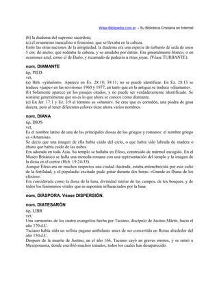 Www.Biblipedia.com.ar - Su Bibloteca Cristiana en Internet
(b) la diadema del supremo sacerdote;
(c) el ornamento masculino o femenino, que se llevaba en la cabeza.
Entre las otras naciones de la antigüedad, la diadema era una especie de turbante de seda de unos
5 cm. de ancho, que rodeaba la cabeza, y se anudaba por detrás. Era generalmente blanco, o en
ocasiones azul, como el de Darío, y recamado de pedrería u otras joyas. (Véase TURBANTE).
nom, DIAMANTE
tip, PIED
vet,
(a) Heb. «yahalom». Aparece en Éx. 28:18; 39:11; no se puede identificar. En Ez. 28:13 se
traduce «jaspe» en las revisiones 1960 y 1977, en tanto que en la antigua se traduce «diamante».
(b) Solamente aparece en los pasajes citados, y no puede ser verdaderamente identificado. Se
sostiene generalmente que no es lo que ahora se conoce como diamante.
(c) En Jer. 17:1 y Ez. 3:9 el término es «shamir». Se cree que es corindón, una piedra de gran
dureza, pero al tener diferentes colores tiene ahora varios nombres.
nom, DIANA
tip, DIOS
vet,
Es el nombre latino de una de las principales diosas de los griegos y romanos: el nombre griego
es «Artemisa».
Se decía que una imagen de ella había caído del cielo, o que había sido labrada de madera o
ébano que había caído de las nubes.
Era adorada en toda Asia. Su templo se hallaba en Éfeso, construido de mármol escogido. En el
Museo Británico se halla una moneda romana con una representación del templo y la imagen de
la diosa en el centro (Hch. 19:24-35).
Aunque Éfeso era en muchos respectos una ciudad ilustrada, estaba entenebrecida por este culto
de la fertilidad, y el populacho excitado pudo gritar durante dos horas: «Grande es Diana de los
efesios».
Era considerada como la diosa de la luna, divinidad tutelar de los campos, de los bosques, y de
todos los fenómenos vitales que se suponían influenciados por la luna.
nom, DIÁSPORA. Véase DISPERSIÓN.
nom, DIATESARÓN
tip, LIBR
vet,
Una «armonía» de los cuatro evangelios hecha por Taciano, discípulo de Justino Mártir, hacia el
año 170 d.C.
Taciano había sido un sofista pagano ambulante antes de ser convertido en Roma alrededor del
año 150 d.C.
Después de la muerte de Justino, en el año 166, Taciano cayó en graves errores, y se retiró a
Mesopotamia, donde escribió muchos tratados, todos los cuales han desaparecido.
 