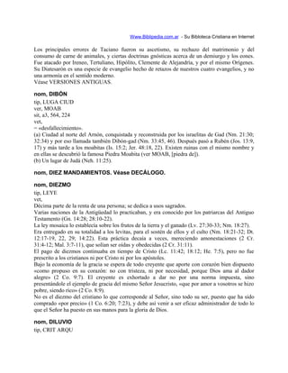Www.Biblipedia.com.ar - Su Bibloteca Cristiana en Internet
Los principales errores de Taciano fueron su ascetismo, su rechazo del matrimonio y del
consumo de carne de animales, y ciertas doctrinas gnósticas acerca de un demiurgo y los eones.
Fue atacado por Ireneo, Tertuliano, Hipólito, Clemente de Alejandría, y por el mismo Orígenes.
Su Diatesarón es una especie de evangelio hecho de retazos de nuestros cuatro evangelios, y no
una armonía en el sentido moderno.
Véase VERSIONES ANTIGUAS.
nom, DIBÓN
tip, LUGA CIUD
ver, MOAB
sit, a3, 564, 224
vet,
= «desfallecimiento».
(a) Ciudad al norte del Arnón, conquistada y reconstruida por los israelitas de Gad (Nm. 21:30;
32:34) y por eso llamada también Dibón-gad (Nm. 33:45, 46). Después pasó a Rubén (Jos. 13:9,
17) y más tarde a los moabitas (Is. 15:2; Jer. 48:18, 22). Existen ruinas con el mismo nombre y
en ellas se descubrió la famosa Piedra Moabita (ver MOAB, [piedra de]).
(b) Un lugar de Judá (Neh. 11:25).
nom, DIEZ MANDAMIENTOS. Véase DECÁLOGO.
nom, DIEZMO
tip, LEYE
vet,
Décima parte de la renta de una persona; se dedica a usos sagrados.
Varias naciones de la Antigüedad lo practicaban, y era conocido por los patriarcas del Antiguo
Testamento (Gn. 14:28; 28:10-22).
La ley mosaica lo establecía sobre los frutos de la tierra y el ganado (Lv. 27:30-33; Nm. 18:27).
Era entregado en su totalidad a los levitas, para el sostén de ellos y el culto (Nm. 18:21-32; Dt.
12:17-19, 22, 29; 14:22). Esta práctica decaía a veces, mereciendo amonestaciones (2 Cr.
31:4-12; Mal. 3:7-11), que solían ser oídas y obedecidas (2 Cr. 31:11).
El pago de diezmos continuaba en tiempo de Cristo (Lc. 11:42; 18:12; He. 7:5), pero no fue
prescrito a los cristianos ni por Cristo ni por los apóstoles.
Bajo la economía de la gracia se espera de todo creyente que aporte con corazón bien dispuesto
«como propuso en su corazón: no con tristeza, ni por necesidad, porque Dios ama al dador
alegre» (2 Co. 9:7). El creyente es exhortado a dar no por una norma impuesta, sino
presentándole el ejemplo de gracia del mismo Señor Jesucristo, «que por amor a vosotros se hizo
pobre, siendo rico» (2 Co. 8:9).
No es el diezmo del cristiano lo que corresponde al Señor, sino todo su ser, puesto que ha sido
comprado «por precio» (1 Co. 6:20; 7:23), y debe así venir a ser eficaz administrador de todo lo
que el Señor ha puesto en sus manos para la gloria de Dios.
nom, DILUVIO
tip, CRIT ARQU
 