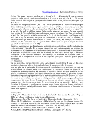 Www.Biblipedia.com.ar - Su Bibloteca Cristiana en Internet
de que Dios no va a volver a traerlo sobre la tierra (Gn. 9:11). Como señal de esta promesa se
establece, en las nuevas condiciones climáticas de la tierra, el arco iris (Gn. 9:12, 13), que es
desde entonces señal de gracia, que aparece incluso en medio de los juicios de Apocalipsis (Ap.
4:3; 10:1).
Es por fe que Noé preparó el arca (He. 11:7). Todo lo concerniente al Diluvio fue dispuesto por
Dios; Noé simplemente tuvo que seguir las instrucciones recibidas. La misma fe cree que todo
ello se cumplió tal como ha sido descrito; no hay dificultad en todo ello, excepto si se deja a Dios
a un lado, lo cual no debiera hacerse bajo ningún concepto, por cuanto fue una especial
intervención de Dios en la historia en juicio de una manera muy directa. Fue Dios quien advirtió
a Noé; fue Dios quien le envió los animales (Gn. 7:15, 16); fue Dios quien cerró la puerta del
arca (Gn. 7:16); fue Dios que hizo pasar un viento sobre la tierra (Gn. 8:11); en resumen, la
Escritura afirma que Jehová presidió sobre el Diluvio (Sal. 29:10). Sin embargo, los rastros del
Diluvio son tan elocuentes que el apóstol Pedro afirma que los que lo niegan lo hacen
ignorándolo voluntariamente (2 P. 3:5).
Las rocas sedimentarias, que dan elocuente testimonio de su contenido de grandes cantidades de
restos animales y vegetales de un mundo pasado, han sido «reinterpretadas» en términos de
grandes épocas de producción de depósitos con gran lentitud. El último siglo vio la manipulación
y supresión de numerosos datos que son evidencia de cataclismo, dando lugar a la actual
concepción de la «geología histórica». Sin embargo, se mantiene en excelentes obras la
evidencia de la interpretación diluvial de los depósitos geológicos, impuesta por su propia
naturaleza.
(e) Objeciones.
Se han presentado varias objeciones como demostración incontestable de que los depósitos
geológicos tienen que haberse depositado a lo largo de grandes períodos de tiempo.
Una de ellas es la existencia de formaciones de «anhidritas» o «evaporitas», un tipo de
acumulaciones de diversas sales que comúnmente se interpretan como los restos de la
evaporación de mares antiguos. Sin embargo, la evidencia interna de estos depósitos, por su
pureza y ausencia de fósiles u otros restos indicativos de origen marino, y por otros factores,
demanda su explicación por precipitación de mezclas de salmueras de origen tectónico. En todos
los casos en que se ofrecen objeciones de este tipo, no hay verdaderas razones para adoptar una
interpretación de largas épocas de deposición, sino que un estrecho examen de la evidencia
muestra que estas formaciones, tanto de «evaporitas» como de «arrecifes fósiles», como
depósitos de diatomeas, y muchas otras, han sido objeto de una interpretación precipitada en el
pasado; la moderna investigación crítica revela condiciones cataclísmicas en la formación de
todos estos depósitos.
Bibliografía:
Balsiger, D. y Charles E. Sellier: «In Search of Noah's Ark» (Sun Classic Books, Los Ángeles
1976; hay edición castellana de Javier Vergara, Barcelona);
Montgomery, J. W.: «The Quest for Noah's Ark» (Dimension Books, Minneapolis, 1974);
Morris, H. M.: «Geología: ¿Actualismo o Diluvialismo?», con una desveladora introducción
histórica del profesor G. Grinnell: «Los orígenes de la moderna teoría geológica» (Clíe, Terrassa,
1980); «El Diluvio del Génesis» (con John C. Whitcomb. Clíe, Terrassa, 1982);
Navarra, F.: «Yo he tocado el arca de Noé» (Clíe, Terrassa, 1978);
Nelson, B. C.: «The Deluge Story in Stone» (Bethany, Minneapolis, 1931/1968);
 