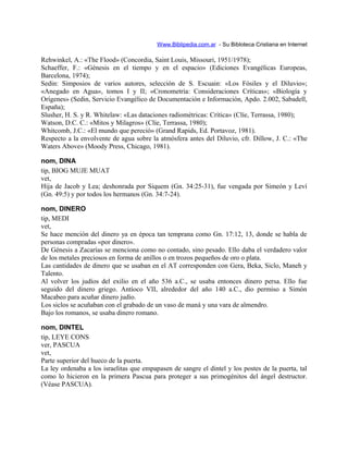Www.Biblipedia.com.ar - Su Bibloteca Cristiana en Internet
Rehwinkel, A.: «The Flood» (Concordia, Saint Louis, Missouri, 1951/1978);
Schaeffer, F.: «Génesis en el tiempo y en el espacio» (Ediciones Evangélicas Europeas,
Barcelona, 1974);
Sedin: Simposios de varios autores, selección de S. Escuain: «Los Fósiles y el Diluvio»;
«Anegado en Agua», tomos I y II; «Cronometría: Consideraciones Críticas»; «Biología y
Orígenes» (Sedin, Servicio Evangélico de Documentación e Información, Apdo. 2.002, Sabadell,
España);
Slusher, H. S. y R. Whitelaw: «Las dataciones radiométricas: Crítica» (Clíe, Terrassa, 1980);
Watson, D.C. C.: «Mitos y Milagros» (Clíe, Terrassa, 1980);
Whitcomb, J.C.: «El mundo que pereció» (Grand Rapids, Ed. Portavoz, 1981).
Respecto a la envolvente de agua sobre la atmósfera antes del Diluvio, cfr. Dillow, J. C.: «The
Waters Above» (Moody Press, Chicago, 1981).
nom, DINA
tip, BIOG MUJE MUAT
vet,
Hija de Jacob y Lea; deshonrada por Siquem (Gn. 34:25-31), fue vengada por Simeón y Leví
(Gn. 49:5) y por todos los hermanos (Gn. 34:7-24).
nom, DINERO
tip, MEDI
vet,
Se hace mención del dinero ya en época tan temprana como Gn. 17:12, 13, donde se habla de
personas compradas «por dinero».
De Génesis a Zacarías se menciona como no contado, sino pesado. Ello daba el verdadero valor
de los metales preciosos en forma de anillos o en trozos pequeños de oro o plata.
Las cantidades de dinero que se usaban en el AT corresponden con Gera, Beka, Siclo, Maneh y
Talento.
Al volver los judíos del exilio en el año 536 a.C., se usaba entonces dinero persa. Ello fue
seguido del dinero griego. Antíoco VII, alrededor del año 140 a.C., dio permiso a Simón
Macabeo para acuñar dinero judío.
Los siclos se acuñaban con el grabado de un vaso de maná y una vara de almendro.
Bajo los romanos, se usaba dinero romano.
nom, DINTEL
tip, LEYE CONS
ver, PASCUA
vet,
Parte superior del hueco de la puerta.
La ley ordenaba a los israelitas que empapasen de sangre el dintel y los postes de la puerta, tal
como lo hicieron en la primera Pascua para proteger a sus primogénitos del ángel destructor.
(Véase PASCUA).
 