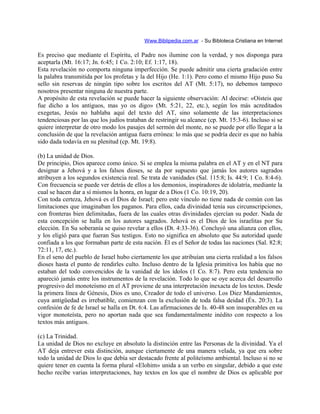 Www.Biblipedia.com.ar - Su Bibloteca Cristiana en Internet
Es preciso que mediante el Espíritu, el Padre nos ilumine con la verdad, y nos disponga para
aceptarla (Mt. 16:17; Jn. 6:45; 1 Co. 2:10; Ef. 1:17, 18).
Esta revelación no comporta ninguna imperfección. Se puede admitir una cierta gradación entre
la palabra transmitida por los profetas y la del Hijo (He. 1:1). Pero como el mismo Hijo puso Su
sello sin reservas de ningún tipo sobre los escritos del AT (Mt. 5:17), no debemos tampoco
nosotros presentar ninguna de nuestra parte.
A propósito de esta revelación se puede hacer la siguiente observación: Al decirse: «Oísteis que
fue dicho a los antiguos, mas yo os digo» (Mt. 5:21, 22, etc.), según los más acreditados
exegetas, Jesús no hablaba aquí del texto del AT, sino solamente de las interpretaciones
tendenciosas por las que los judíos trataban de restringir su alcance (cp. Mt. 15:3-6). Incluso si se
quiere interpretar de otro modo los pasajes del sermón del monte, no se puede por ello llegar a la
conclusión de que la revelación antigua fuera errónea: lo más que se podría decir es que no había
sido dada todavía en su plenitud (cp. Mt. 19:8).
(b) La unidad de Dios.
De principio, Dios aparece como único. Si se emplea la misma palabra en el AT y en el NT para
designar a Jehová y a los falsos dioses, se da por supuesto que jamás los autores sagrados
atribuyen a los segundos existencia real. Se trata de vanidades (Sal. 115:8; Is. 44:9; 1 Co. 8:4-6).
Con frecuencia se puede ver detrás de ellos a los demonios, inspiradores de idolatría, mediante la
cual se hacen dar a sí mismos la honra, en lugar de a Dios (1 Co. 10:19, 20).
Con toda certeza, Jehová es el Dios de Israel; pero este vínculo no tiene nada de común con las
limitaciones que imaginaban los paganos. Para ellos, cada divinidad tenía sus circunscripciones,
con fronteras bien delimitadas, fuera de las cuales otras divinidades ejercían su poder. Nada de
esta concepción se halla en los autores sagrados. Jehová es el Dios de los israelitas por Su
elección. En Su soberanía se quiso revelar a ellos (Dt. 4:33-36). Concluyó una alianza con ellos,
y los eligió para que fueran Sus testigos. Esto no significa en absoluto que Su autoridad quede
confiada a los que formaban parte de esta nación. Él es el Señor de todas las naciones (Sal. 82:8;
72:11, 17, etc.).
En el seno del pueblo de Israel hubo ciertamente los que atribuían una cierta realidad a los falsos
dioses hasta el punto de rendirles culto. Incluso dentro de la Iglesia primitiva los había que no
estaban del todo convencidos de la vanidad de los ídolos (1 Co. 8:7). Pero esta tendencia no
apareció jamás entre los instrumentos de la revelación. Todo lo que se oye acerca del desarrollo
progresivo del monoteísmo en el AT proviene de una interpretación inexacta de los textos. Desde
la primera línea de Génesis, Dios es uno, Creador de todo el universo. Los Diez Mandamientos,
cuya antigüedad es irrebatible, comienzan con la exclusión de toda falsa deidad (Éx. 20:3). La
confesión de fe de Israel se halla en Dt. 6:4. Las afirmaciones de Is. 40-48 son insuperables en su
vigor monoteísta, pero no aportan nada que sea fundamentalmente inédito con respecto a los
textos más antiguos.
(c) La Trinidad.
La unidad de Dios no excluye en absoluto la distinción entre las Personas de la divinidad. Ya el
AT deja entrever esta distinción, aunque ciertamente de una manera velada, ya que era sobre
todo la unidad de Dios lo que debía ser destacado frente al politeísmo ambiental. Incluso si no se
quiere tener en cuenta la forma plural «Elohim» unida a un verbo en singular, debido a que este
hecho recibe varias interpretaciones, hay textos en los que el nombre de Dios es aplicable por
 