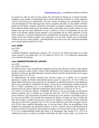 Www.Biblipedia.com.ar - Su Bibloteca Cristiana en Internet
Lo anterior ha sido tan sólo un breve repaso del sutil poder de Satanás en el mundo invisible,
mediante el que engaña a la humanidad, por lo menos allí donde el hombre es su bien dispuesta
víctima. Está claro que la adivinación y las artes ocultas no debieran ser confundidas con una
mera prestidigitación. Por mucho que haya trucos y engaños asociados con ella, detrás se halla el
poder real de Satanás. Algunos hechiceros convertidos en tiempos modernos en diversas partes
del mundo han dado testimonio de que habían estado controlados por un poder superior al suyo
propio; pero que éste cesó totalmente al creer y confesar a Cristo. Es importante ver que este
poder es de Satanás, debido al gran aumento, en la actualidad, de los cultos satanistas y de las
sectas ocultistas, y a la gran inclinación de la sociedad hacia la astrología, espiritismo, cosas a las
cuales incluso los cristianos pueden verse arrastrados, y lo han sido, atraídos por la curiosidad.
«Nadie os prive de vuestro premio..., entremetiéndose en lo que no ha visto, vanamente hinchado
por su propia mente carnal» (Col. 2:18).
nom, ADMÁ
tip, CIUD
= «roja».
Ciudad de Pentápolis, habitada por cananeos (Gn. 10:19); su rey Sinab tomó parte en la lucha
contra Amrafel y sus aliados (Gn. 14:2, 8). Según Dt. 29:22 y Os. 11:8, Admá fue comprendida
en la catástrofe de Sodoma.
nom, ADMINISTRACIÓN DE JUSTICIA
tip, LEYE
ver, JUEZ, CASTIGO
En último término, toda autoridad para dispensar justicia, para decidir en pleitos, para ordenar
castigo y premiar, reside en Dios. Vemos a Dios delegando en los hombres la responsabilidad de
reprimir la violencia, que había abocado al mundo del juicio de Dios anteriormente con las aguas
del diluvio (Gn. 6:11; 9:5, 6).
La administración de justicia presenta muy diversas formas en la Biblia. En la sociedad
patriarcal, el padre de familia administraba justicia entre los suyos (Gn. 21:8-14; 38:24); en
Egipto había funcionarios reales que eran los encargados de administrar justicia, como delegados
del rey, que encarnaba la voluntad de los dioses. A pesar de sus concepciones erróneas acerca de
Dios, el poder constituido era y es el establecido por Dios, y responsable ante Él, para la
administración de justicia, habiendo recibido para ello el poder de lo Alto (cp. Jn. 19:11).
Con Israel en el desierto, Moisés, el Mediador del Pacto, es él solo encargado de administrar
justicia, situación que se modifica por consejo de Jetro (Éx. 18:13-27), nombrando Moisés a
jueces inferiores, que solucionaran en primera instancia los casos menores, reservándose para él
los casos de gravedad. Josué heredó esta estructura de Moisés. Se llega con ello al tiempo del
libro de los Jueces, cuando Israel cae una y otra vez en idolatría y en el juicio de Dios, haciendo
cada uno «lo que bien le parecía» (Jue. 21:25). En este estado de cosas Dios suscitaba a jueces
(ver JUEZ), como caudillos libertadores que, al volverse Israel a Dios, los acaudillaban y eran
también los responsables de administrar justicia. Con Elí y Samuel vemos la administración de
justicia en manos del sacerdocio. Descontento el pueblo con la acción de los hijos de Samuel (1
S. 8:1-5), la responsabilidad central pasa ahora a la Monarquía; bajo Josafat (2 Cr. 19:5-7) se
establecieron jueces en todas las ciudades fortificadas de Judá. Al caer Judá, y al retornar los
 
