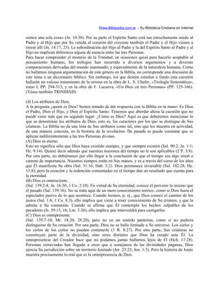 Www.Biblipedia.com.ar - Su Bibloteca Cristiana en Internet
somos una sola cosa» (Jn. 10:30). Por su parte el Espíritu Santo está tan estrechamente unido al
Padre y al Hijo que por Su venida al corazón del creyente también el Padre y el Hijo vienen a
morar allí (Jn. 14:17, 23). La subordinación del Hijo al Padre y la del Espíritu Santo al Padre y al
Hijo no implican diferencia alguna de esencia entre las tres Personas.
Para hacer comprender el misterio de la Trinidad, en ocasiones quizá para hacerlo aceptable al
pensamiento humano, los teólogos han recurrido a diversos argumentos y a diversas
comparaciones derivadas del mundo inanimado, y especialmente de la naturaleza humana. Como
no hallamos ninguna argumentación de este género en la Biblia, no corresponde una discusión de
este tema a un diccionario bíblico. Sin embargo, los que deseen estudiar a fondo esta cuestión
hallarán un valioso tratamiento de la misma en la obra de L. S. Chafer, «Teología Sistemática»,
tomo I, PP. 294-313, y en la obra de F. Lacueva, «Un Dios en tres Personas» (PP. 125-166).
(Véase también TRINIDAD).
(d) Los atributos de Dios.
A la pregunta ¿quién es Dios? hemos tratado de dar respuesta con la Biblia en la mano: Es Dios
el Padre, Dios el Hijo, y Dios el Espíritu Santo. Tenemos que abordar ahora la cuestión que no
puede venir más que en segundo lugar: ¿Cómo es Dios? Aquí es que deberemos mencionar lo
que se denominan los atributos de Dios, esto es, los caracteres por los que se distingue de Sus
criaturas. La Biblia no da una lista de Sus atributos como tal, sino que los muestra en actividad,
de una manera concreta, en la historia de la revelación. De pasada se puede constatar que se
aplican indiferentemente a las tres Personas divinas.
(A) Dios es eterno.
Esto no significa sólo que Dios haya existido siempre, y que siempre existirá (Sal. 90:2; Jn. 1:1;
He. 9:14). Quiere decir además que nuestras nociones del tiempo no le son aplicables (2 P. 3:8).
Por otra parte, no debiéramos por ello llegar a la conclusión de que el tiempo sea algo irreal o
carente de importancia. Nuestros tiempos están en Sus manos, y es a través del curso de los años
que Él manifiesta Su obra (Sal. 31:16; Hab. 3:2). Dios permanece invariable (Sal. 102:28; He.
13:8); pero la creación y la redención consumadas en el tiempo dan un resultado que cuenta para
la eternidad.
(B) Dios es omnisciente.
(Sal. 139:2-4; Jn. 16:30; 1 Co. 2:10). En virtud de Su eternidad, conoce el porvenir lo mismo que
el pasado (Sal. 139:16). No se trata aquí de un mero conocimiento teórico, como si Dios fuera el
espectador pasivo de lo que acontece. Cuando leemos, p. ej., que Dios conoce el camino de los
justos (Sal. 1:6; 1 Co. 8:3), ello implica que viene a tener conocimiento de Su criatura, y que la
admite a Su comunión. Cuando se afirma que Él contempla los hechos culpables de los
pecadores (Is. 59:15, 16; Lm. 3:36), ello implica que intervendrá para castigarlos.
(C) Dios es omnipresente.
(Sal. 139:7-10; Mt. 18:20; 28:20), pero no en un sentido panteísta, como si no pudiera
distinguirse de Su creación. Por una parte, Dios no se halla limitado a Su universo. Los cielos y
los cielos de los cielos no pueden contenerle (1 R. 8:27). Por otra parte, Sus criaturas no
constituyen parte de la divinidad, sino seres distintos que Dios ha creado ante Él. La
omnipresencia del Creador hace que no podamos jamás hallarnos lejos de Él (Hch. 17:28).
Personas extraviadas han llegado a creer que a semejanza de las divinidades paganas, Dios
ejercía Su jurisdicción sobre un territorio limitado (Jer. 23:23; Jon. 1:3). Pero la historia de Jonás
muestra precisamente lo real que es la omnipresencia de Dios.
 