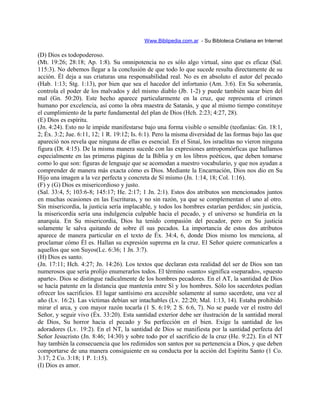 Www.Biblipedia.com.ar - Su Bibloteca Cristiana en Internet
(D) Dios es todopoderoso.
(Mt. 19:26; 28:18; Ap. 1:8). Su omnipotencia no es sólo algo virtual, sino que es eficaz (Sal.
115:3). No debemos llegar a la conclusión de que todo lo que sucede resulta directamente de su
acción. Él deja a sus criaturas una responsabilidad real. No es en absoluto el autor del pecado
(Hab. 1:13; Stg. 1:13), por bien que sea el hacedor del infortunio (Am. 3:6). En Su soberanía,
controla el poder de los malvados y del mismo diablo (Jb. 1-2) y puede también sacar bien del
mal (Gn. 50:20). Este hecho aparece particularmente en la cruz, que representa el crimen
humano por excelencia, así como la obra maestra de Satanás, y que al mismo tiempo constituye
el cumplimiento de la parte fundamental del plan de Dios (Hch. 2:23; 4:27, 28).
(E) Dios es espíritu.
(Jn. 4:24). Esto no le impide manifestarse bajo una forma visible o sensible (teofanías: Gn. 18:1,
2; Éx. 3:2; Jue. 6:11, 12; 1 R. 19:12; Is. 6:1). Pero la misma diversidad de las formas bajo las que
apareció nos revela que ninguna de ellas es esencial. En el Sinaí, los israelitas no vieron ninguna
figura (Dt. 4:15). De la misma manera sucede con las expresiones antropomórficas que hallamos
especialmente en las primeras páginas de la Biblia y en los libros poéticos, que deben tomarse
como lo que son: figuras de lenguaje que se acomodan a nuestro vocabulario, y que nos ayudan a
comprender de manera más exacta cómo es Dios. Mediante la Encarnación, Dios nos dio en Su
Hijo una imagen a la vez perfecta y concreta de Sí mismo (Jn. 1:14, 18; Col. 1:16).
(F) y (G) Dios es misericordioso y justo.
(Sal. 33:4, 5; 103:6-8; 145:17; He. 2:17; 1 Jn. 2:1). Estos dos atributos son mencionados juntos
en muchas ocasiones en las Escrituras, y no sin razón, ya que se complementan el uno al otro.
Sin misericordia, la justicia sería implacable, y todos los hombres estarían perdidos; sin justicia,
la misericordia sería una indulgencia culpable hacia el pecado, y el universo se hundiría en la
anarquía. En Su misericordia, Dios ha tenido compasión del pecador, pero en Su justicia
solamente le salva quitando de sobre él sus pecados. La importancia de estos dos atributos
aparece de manera particular en el texto de Éx. 34:4, 6, donde Dios mismo los menciona, al
proclamar cómo Él es. Hallan su expresión suprema en la cruz. El Señor quiere comunicarlos a
aquellos que son Suyos(Lc. 6:36; 1 Jn. 3:7).
(H) Dios es santo.
(Jn. 17:11; Hch. 4:27; Jn. 14:26). Los textos que declaran esta realidad del ser de Dios son tan
numerosos que sería prolijo enumerarlos todos. El término «santo» significa «separado», «puesto
aparte». Dios se distingue radicalmente de los hombres pecadores. En el AT, la santidad de Dios
se hacía patente en la distancia que mantenía entre Sí y los hombres. Sólo los sacerdotes podían
ofrecer los sacrificios. El lugar santísimo era accesible solamente al sumo sacerdote, una vez al
año (Lv. 16:2). Las víctimas debían ser intachables (Lv. 22:20; Mal. 1:13, 14). Estaba prohibido
mirar el arca, y con mayor razón tocarla (1 S. 6:19; 2 S. 6:6, 7). No se puede ver el rostro del
Señor, y seguir vivo (Éx. 33:20). Esta santidad exterior debe ser ilustración de la santidad moral
de Dios, Su horror hacia el pecado y Su perfección en el bien. Exige la santidad de los
adoradores (Lv. 19:2). En el NT, la santidad de Dios se manifiesta por la santidad perfecta del
Señor Jesucristo (Jn. 8:46; 14:30) y sobre todo por el sacrificio de la cruz (He. 9:22). En el NT
hay también la consecuencia que los redimidos son santos por su pertenencia a Dios, y que deben
comportarse de una manera consiguiente en su conducta por la acción del Espíritu Santo (1 Co.
3:17; 2 Co. 3:18; 1 P. 1:15).
(I) Dios es amor.
 
