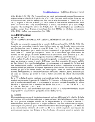 Www.Biblipedia.com.ar - Su Bibloteca Cristiana en Internet
(1 Jn. 4:8; Gá. 2:20; 2 Ti. 1:7). Es este atributo que puede ser considerado tanto en Dios como en
nosotros como el vínculo de la perfección (Col. 3:14). Este amor es el motivo último de las
actividades divinas. Más allá no hay nada. Une entre sí a las Personas de la Trinidad (Jn. 5:20;
14:31). Explica la elección de Israel (Dt. 7:6-8) dentro de una intención misericordiosa hacia
todas las naciones (Gn. 12:3). Se extiende hacia el mundo y se manifiesta por el don del Hijo
unigénito y Su muerte por los inicuos (Jn. 3:16; Ro. 5:8; 1 Jn. 4:9, 10). Implica que los redimidos
quedan, a su vez, llenos de amor, primero hacia Dios (Mt. 22:37) y por ello hacia sus hermanos
(1 Jn. 4:11), e incluso para sus enemigos (Mt. 5:44).
nom, DIOS (Nombres)
tip, DOCT CRIT
ver, DIVINIDADES PAGANAS, PENTATEUCO, EJÉRCITO DE LOS CIELOS
vet,
Se rendía una veneración muy particular al «nombre de Dios» en Israel (Éx. 20:7; Dt. 5:11). Ello
se debe a que este nombre, objeto del mayor de los respetos por parte de todos los creyentes, era
para los israelitas como la misma persona del Señor. En Éx. 23:20, se dice del ángel que
manifestaba Su presencia que el nombre de Jehová estaba en él, lo que significa que Dios estaba
en él. En Dt. 12:11 leemos que en el país de Canaán Dios se reservará un lugar donde morará Su
nombre. En otros pasajes, el nombre de Dios viene a ser sinónimo de Su presencia, p. ej., Sal.
20:2: «Jehová te oiga en el día de la angustia; el nombre del Dios de Jacob te defienda.»
Así se explica el hecho de que entre los principales pecados condenados en el Decálogo figure
aquel que consiste en «tomar el nombre de Dios en vano». Esta veneración del nombre inefable
de Dios (Jehová) llega entre los judíos hasta extremos rayanos en la superstición. Se llegó a ni
osar pronunciar este nombre, y a prohibir su utilización, e incluso a castigar con la muerte a los
mismos rabinos que, por error, lo llegaban a pronunciar públicamente. Se excluyó la lectura del
nombre, ya que no el nombre mismo, del texto sagrado. Sobre las cuatro consonantes del
nombre, o tetragramatón, se colocaron vocales (las del vocablo «Adonai», Señor), de manera que
en todas las ocasiones que al leer la Torá se hallaba el nombre de Jehová, se pronunciaba
«Adonai».
En el NT se halla el nombre empleado en el sentido particular que se ha estado señalando. Es
evidente que «creer en el nombre» de Jesús (1 Jn. 5:13) es creer en Jesús mismo. El pedir a Dios
que Su nombre «sea santificado» es orar para que se reconozca y respete la santidad del mismo
Dios (cp. el lugar que toma el «nombre» en Hechos 3:16; 4:10, 12, 17, 30; 5:28, 40; 8:12, 16;
9:15-16, 28; 10:43; 19:17; 21:13; 26:9).
Los nombres dados a Dios en la Biblia dicen cómo es Dios. Y lo dicen indudablemente mucho
mejor que todos los comentarios que puedan hacerse de Su persona.
(a) ELOHIM.
Elohim es ciertamente una de las designaciones más antiguas del Dios de la Revelación. Se halla
en los relatos bíblicos de la creación y de la época patriarcal. Sólo la Biblia conoce este término.
Es cierto que tenía un origen semítico: en las lenguas cananea y caldea Dios se llamaba El.
Indudablemente, se había preservado el antiguo nombre de Dios dado en la revelación original,
conocida por Noé, pero que quedó posteriormente rodeado de conceptos paganos. Así, Abraham
y sus descendientes retomaron el nombre de El en su sentido originario, desvinculado de
connotaciones paganas, para designar a Dios. En Israel, este nombre asume un carácter más
 