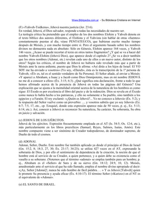 Www.Biblipedia.com.ar - Su Bibloteca Cristiana en Internet
(F) «Yahveh-Tsidkenu», Jehová nuestra justicia (Jer. 23:6).
En verdad, Jehová, el Dios salvador, responde a todas las necesidades de nuestro ser.
La teología crítica ha pretendido que el empleo de los dos nombres Elohim y Yahveh denota en
el texto bíblico dos autores diferentes, el Elohísta y el Yahvista (sin hablar de otras «fuentes»
constantemente puestas al día; véase PENTATEUCO), que hubieran escrito mucho tiempo
después de Moisés, y con mucho tiempo entre sí. Pero el argumento basado sobre los nombres
divinos no demuestra nada en absoluto: Sólo en Génesis, Elohim aparece 164 veces, y Yahveh
146 veces. ¿Acaso se puede recortar el texto en otros tantos fragmentos? ¿Y qué se va a hacer del
nombre Yahveh-Elohim (Jehová Dios), que aparece desde el capítulo 2? ¿Se va a decir también
que los otros nombres (Adonai, etc.) revelan cada uno de ellos a un nuevo autor, distinto de los
otros? Según los críticos, el nombre de Jehová no hubiera sido revelado más que a partir de
Moisés ante la zarza ardiente, puesto que Dios le afirma: «Así dirás a los hijos de Israel: El YO
SOY me ha enviado a vosotros» (Yo soy, «Eheieh», ésta es la transcripción de la 1ª persona de
Yahveh; «Él» es, tal es el sentido verdadero de Su Persona). El Señor añade, al enviar a Moisés:
«Y aparecí a Abraham, a Isaac y a Jacob como Dios Omnipotente, mas en mi nombre JEHOVÁ
no me di a conocer a ellos» (Éx. 3:15; 6:3). ¿Qué significa esta declaración, frente a todo lo que
hemos afirmado acerca de la presencia de Jehová en todas las páginas del Génesis? Una
explicación que se ajusta a la mentalidad oriental acerca de la naturaleza de los hombres es como
sigue: El Éxodo es por excelencia el libro del pacto y de la redención. Dios se revela en el Éxodo
como nunca lo había hecho a los patriarcas, y ello no solamente a Su pueblo, sino también a los
egipcios y a Faraón. El rey exclamó: «¿Quién es Jehová?... Yo no conozco a Jehová» (Éx. 5:2), y
la respuesta del Señor vuelve como un proverbio: .... y vosotros sabréis que yo soy Jehová» (Ez.
6:7; 7:5, 17, etc., cp. Ezequiel, donde esta expresión aparece más de 50 veces, p. ej., Ez. 5:13;
6:14, etc.). Así, conocer a Jehová es reconocer Su naturaleza, Su carácter, Su soberanía, Su obra
en juicio y salvación.
(c) JEHOVÁ DE LOS EJÉRCITOS.
Jehová de los ejércitos. Expresión frecuentemente empleada en el AT (Is. 54:5; Os. 12:6, etc.),
más particularmente en los libros preexílicos (Samuel, Reyes, Salmos, Isaías, Amós). Este
nombre compuesto viene a ser sinónimo de Creador todopoderoso, de dominador supremo, de
Dueño de todo el cosmos.
(d) ADONAI.
Adonai, Señor, Dueño. Este nombre fue también aplicado ya desde el principio al Dios de Israel
(Gn. 15:2, 8; 18:3, 27, 30; Éx. 23:17; 34:23); se utiliza 427 veces en el AT, expresando la
soberanía de Dios, y por ello el sentimiento de dependencia de la creación, la noción de que el
hombre está al servicio de su Creador, a quien pertenece, y a quien debe su existencia como el
vasallo a su soberano. (Notemos que el término «adonai» se emplea también para un hombre; p.
ej., Abraham es el «Señor» de Sara y de su siervo (Gn. 18:12; 24:9, 10, 12). Moisés,
amedrentado ante el servicio al que ha sido llamado, emplea el nombre divino apropiado al decir:
«¡Ay, Señor [Adonai]!, nunca he sido hombre de fácil palabra. . . » Y es Jehová [Yahveh] quien
le promete Su presencia y ayuda eficaz (Éx. 4:10-17). El término Señor («Kurios») en el NT es
el equivalente de «Adonai».
(e) EL SANTO DE ISRAEL.
 