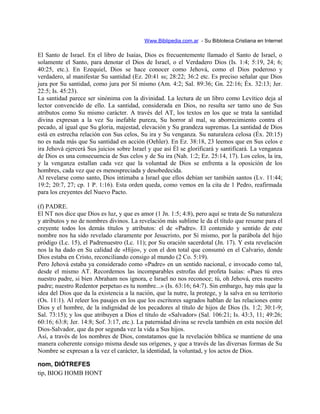 Www.Biblipedia.com.ar - Su Bibloteca Cristiana en Internet
El Santo de Israel. En el libro de Isaías, Dios es frecuentemente llamado el Santo de Israel, o
solamente el Santo, para denotar el Dios de Israel, o el Verdadero Dios (Is. 1:4; 5:19, 24; 6;
40:25, etc.). En Ezequiel, Dios se hace conocer como Jehová, como el Dios poderoso y
verdadero, al manifestar Su santidad (Ez. 20:41 ss; 28:22; 36:2 etc. Es preciso señalar que Dios
jura por Su santidad, como jura por Sí mismo (Am. 4:2; Sal. 89:36; Gn. 22:16; Éx. 32:13; Jer.
22:5; Is. 45:23).
La santidad parece ser sinónima con la divinidad. La lectura de un libro como Levítico deja al
lector convencido de ello. La santidad, considerada en Dios, no resulta ser tanto uno de Sus
atributos como Su mismo carácter. A través del AT, los textos en los que se trata la santidad
divina expresan a la vez Su inefable pureza, Su horror al mal, su aborrecimiento contra el
pecado, al igual que Su gloria, majestad, elevación y Su grandeza supremas. La santidad de Dios
está en estrecha relación con Sus celos, Su ira y Su venganza. Su naturaleza celosa (Éx. 20:15)
no es nada más que Su santidad en acción (Oehler). En Ez. 38:18, 23 leemos que en Sus celos e
ira Jehová ejercerá Sus juicios sobre Israel y que así Él se glorificará y santificará. La venganza
de Dios es una consecuencia de Sus celos y de Su ira (Nah. 1:2; Ez. 25:14, 17). Los celos, la ira,
y la venganza estallan cada vez que la voluntad de Dios se enfrenta a la oposición de los
hombres, cada vez que es menospreciada y desobedecida.
Al revelarse como santo, Dios intimaba a Israel que ellos debían ser también santos (Lv. 11:44;
19:2; 20:7, 27; cp. 1 P. 1:16). Esta orden queda, como vemos en la cita de 1 Pedro, reafirmada
para los creyentes del Nuevo Pacto.
(f) PADRE.
El NT nos dice que Dios es luz, y que es amor (1 Jn. 1:5; 4:8), pero aquí se trata de Su naturaleza
y atributos y no de nombres divinos. La revelación más sublime le da el título que resume para el
creyente todos los demás títulos y atributos: el de «Padre». El contenido y sentido de este
nombre nos ha sido revelado claramente por Jesucristo, por Sí mismo, por la parábola del hijo
pródigo (Lc. 15), el Padrenuestro (Lc. 11); por Su oración sacerdotal (Jn. 17). Y esta revelación
nos la ha dado en Su calidad de «Hijo», y con el don total que consumó en el Calvario, donde
Dios estaba en Cristo, reconciliando consigo al mundo (2 Co. 5:19).
Pero Jehová estaba ya considerado como «Padre» en un sentido nacional, e invocado como tal,
desde el mismo AT. Recordemos las incomparables estrofas del profeta Isaías: «Pues tú eres
nuestro padre, si bien Abraham nos ignora, e Israel no nos reconoce; tú, oh Jehová, eres nuestro
padre; nuestro Redentor perpetuo es tu nombre...» (Is. 63:16; 64:7). Sin embargo, hay más que la
idea del Dios que da la existencia a la nación, que la nutre, la protege, y la salva en su territorio
(Os. 11:1). Al releer los pasajes en los que los escritores sagrados hablan de las relaciones entre
Dios y el hombre, de la indignidad de los pecadores al título de hijos de Dios (Is. 1:2; 30:1-9;
Sal. 73:15); y los que atribuyen a Dios el título de «Salvador» (Sal. 106:21; Is. 43:3, 11; 49:26;
60:16; 63:8; Jer. 14:8; Sof. 3:17, etc.). La paternidad divina se revela también en esta noción del
Dios-Salvador, que da por segunda vez la vida a Sus hijos.
Así, a través de los nombres de Dios, constatamos que la revelación bíblica se mantiene de una
manera coherente consigo misma desde sus orígenes, y que a través de las diversas formas de Su
Nombre se expresan a la vez el carácter, la identidad, la voluntad, y los actos de Dios.
nom, DIÓTREFES
tip, BIOG HOMB HONT
 