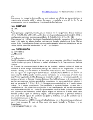 Www.Biblipedia.com.ar - Su Bibloteca Cristiana en Internet
vet,
Una persona por otra parte desconocida, con gran poder en una iglesia, que gustaba de tener la
preeminencia: rehusaba recibir a ciertos hermanos, y expulsaba a otros (3 Jn. 9). Así de
tempranamente empezó a manifestarse el espíritu clerical en la iglesia.
nom, DISCÍPULO
tip, OFIC
vet,
Aquel que sigue a un profeta, maestro, etc. es enseñado por él y es partidario de esta enseñanza
(cfr. Is. 8:16; Mt. 10:24; Mr. 2:18). Así los doce apóstoles son llamados discípulos (Mt. 10:1), al
igual que otro grupo más numeroso de partidarios de Jesús (Jn. 6:66; cfr. Lc. 10:1-12)
El encargo de Mt. 18:19 dice literalmente: haced discípulos de todos los pueblos. En los Hechos,
hasta 21:16, todos los adeptos (incluso mujeres) son llamados discípulos de Jesús. Muchas
normas de los Evangelios que algunos creen que están pensadas solamente para algunos, son, en
cambio, válidas para todos los cristianos (Jn. 13:35, por ejemplo).
nom, DISPENSACIÓN
tip, DOCT ESCA
ver, MILENIO
vet,
(gr. «oikonomia»).
Significa literalmente «administración de una casa», una «economía», y de ahí un trato ordenado
con los hombres por parte de Dios en la variada administración de Sus caminos en distintos
tiempos.
Al examinar las administraciones de Dios con los hombres, podemos señalar el estado de
inocencia en Edén, aunque difícilmente participó del carácter de una dispensación. Se dio un
mandato a Adán y Eva, con demanda de obediencia, anunciándose la pena si desobedecían.
Esto fue seguido por un prolongado período de casi 1.600 años hasta el Diluvio, (un período sin
tratos concretos de Dios con los hombres, aunque ciertamente con la promesa del Liberador dada
en el Protoevangelio (Gn. 3: 15)). Durante este tiempo los hombres se corrompieron en todos sus
caminos, y la tierra se llenó de violencia. Entonces Dios habló al mundo en la persona de Noé,
que fue «pregonero de justicia», esperándose en paciencia por su arrepentimiento mientras el
arca era preparada (1 P. 3:20; 2 P. 2:15). No mostraron arrepentimiento, y el mundo antiguo
pereció. En el mundo postdiluviano Dios estableció el gobierno humano, en tanto que el
conocimiento de Dios, como Dios que juzgaba el mal, era dispersado por los descendientes de
Noé; se hallan tradiciones del Diluvio por prácticamente todas las tribus y lenguas del mundo.
Esto constituye otro testimonio divino. Siguió después la división de la tierra entre varias
naciones y tribus, según sus familias y lenguas. Entre éstos prevaleció la ignorancia acerca de
Dios (Hch. 17:30), a pesar del testimonio del poder y deidad de Dios, y del testimonio de la
conciencia mencionado en Ro. 1-2.
Unos 360 años después del Diluvio empezó la Era Patriarcal con el llamamiento de Abraham, un
nuevo trato soberano de parte de Dios; pero esto quedó limitado a Abraham y a sus
descendientes.
(a) DISPENSACIÓN DE LA LEY.
 