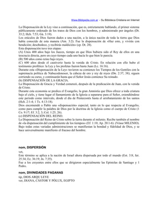 Www.Biblipedia.com.ar - Su Bibloteca Cristiana en Internet
La Dispensación de la Ley vino a continuación, que es, estrictamente hablando, el primer sistema
públicamente ordenado de los tratos de Dios con los hombres, y administrado por ángeles (Dt.
33:2; Hch. 7:53; Gá. 3:19).
Los oráculos de Dios fueron dados a una nación, a la única nación de toda la tierra que Dios
había conocido de esta manera (Am. 3:2). Fue la dispensación de «Haz esto, y vivirás con
bendición; desobedece, y recibirás maldición» (cp. Dt. 28).
Esta dispensación tuvo tres etapas:
(A) Unos 400 años bajo los Jueces, tiempo en que Dios hubiera sido el Rey de ellos en una
teocracia directa, pero en cuyo tiempo cada uno hacía lo que bien le parecía.
(B) 500 años como reino bajo reyes.
(C) 600 años desde el cautiverio hasta la venida de Cristo. En relación con ello hubo el
testimonio profético: la Ley y los profetas fueron hasta Juan (Lc. 16:16).
Durante esta «Dispensación de la Ley» tuvieron su comienzo los Tiempos de los Gentiles con la
supremacía política de Nabucodonosor, la cabeza de oro y rey de reyes (Dn. 2:37, 38); siguen
corriendo su curso, y continuarán hasta que el Señor Jesús comience Su reinado.
(b) DISPENSACIÓN DE LA GRACIA.
La Dispensación de Gracia y Verdad comenzó, después de la predicación de Juan, con la venida
de Cristo.
Durante esta economía se predica el Evangelio, la gran Amnistía que Dios ofrece a toda criatura
bajo el cielo, y tiene lugar el llamamiento de la Iglesia a separarse para el Señor, extendiéndose
este período como intervalo, desde el día de Pentecostés hasta el arrebatamiento de los santos
(Hch. 2:1-4; 1 Ts. 4:13-18).
Dios encomendó a Pablo una «dispensación» especial, tanto en lo que respecta al Evangelio,
como para cumplir la palabra de Dios por la doctrina de la Iglesia como el cuerpo de Cristo (1
Co. 9:17; Ef. 3:2, 3; Col. 1:25, 26).
(c) DISPENSACIÓN DEL REINO.
La Dispensación del Reino de Cristo sobre la tierra durante el milenio. Recibe también el nombre
de «la dispensación del cumplimiento de los tiempos» (Ef. 1:10; Ap. 20:1-6). (Véase MILENIO).
Bajo todas estas variadas administraciones se manifiestan la bondad y fidelidad de Dios, y se
hace universalmente manifiesto el fracaso del hombre.
nom, DISPERSIÓN
vet,
Este término se aplica a la nación de Israel ahora dispersada por todo el mundo (Est. 3:8; Jer.
25:34; Ez. 36:19; Jn. 7:35).
Fue a los creyentes entre ellos que se dirigieron especialmente las Epístolas de Santiago y 1
Pedro.
nom, DIVINIDADES PAGANAS
tip, DIOS ARQU LEYE
ver, DIANA, CÁSTOR Y PÓLUX, EGIPTO
 