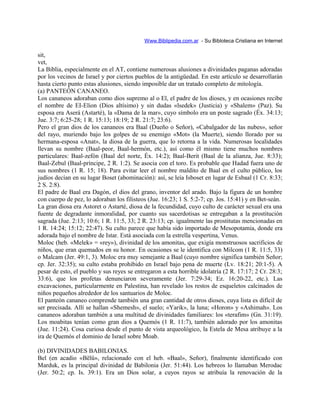 Www.Biblipedia.com.ar - Su Bibloteca Cristiana en Internet
sit,
vet,
La Biblia, especialmente en el AT, contiene numerosas alusiones a divinidades paganas adoradas
por los vecinos de Israel y por ciertos pueblos de la antigüedad. En este artículo se desarrollarán
hasta cierto punto estas alusiones, siendo imposible dar un tratado completo de mitología.
(a) PANTEÓN CANANEO.
Los cananeos adoraban como dios supremo al o El, el padre de los dioses, y en ocasiones recibe
el nombre de EI-Elion (Dios altísimo) y sin dudas «lsedek» (Justicia) y «Shalem» (Paz). Su
esposa era Aserá (Astarté), la «Dama de la mar», cuyo símbolo era un poste sagrado (Éx. 34:13;
Jue. 3:7; 6:25-28; 1 R. 15:13; 18:19; 2 R. 21:7; 23:6).
Pero el gran dios de los cananeos era Baal (Dueño o Señor), «Cabalgador de las nubes», señor
del rayo, muriendo bajo los golpes de su enemigo «Mot» (la Muerte), siendo llorado por su
hermana-esposa «Anat», la diosa de la guerra, que lo retorna a la vida. Numerosas localidades
llevan su nombre (Baal-peor, Baal-hermón, etc.), así como él mismo tiene muchos nombres
particulares: Baal-zefón (Baal del norte, Éx. 14:2); Baal-Berit (Baal de la alianza, Jue. 8:33);
Baal-Zebul (Baal-príncipe, 2 R. 1:2). Se asocia con el toro. Es probable que Hadad fuera uno de
sus nombres (1 R. 15; 18). Para evitar leer el nombre maldito de Baal en el culto público, los
judíos decían en su lugar Boset (abominación): así, se leía Isboset en lugar de Esbaal (1 Cr. 8:33;
2 S. 2:8).
El padre de Baal era Dagón, el dios del grano, inventor del arado. Bajo la figura de un hombre
con cuerpo de pez, lo adoraban los filisteos (Jue. 16:23; 1 S. 5:2-7; cp. Jos. 15:41) y en Bet-seán.
La gran diosa era Astoret o Astarté, diosa de la fecundidad, cuyo culto de carácter sexual era una
fuente de degradante inmoralidad, por cuanto sus sacerdotisas se entregaban a la prostitución
sagrada (Jue. 2:13; 10:6; 1 R. 11:5, 33; 2 R. 23:13; cp. igualmente las prostitutas mencionadas en
1 R. 14:24; 15:12; 22:47). Su culto parece que había sido importado de Mesopotamia, donde era
adorada bajo el nombre de Istar. Está asociada con la estrella vespertina, Venus.
Moloc (heb. «Melek» = «rey»), divinidad de los amonitas, que exigía monstruosos sacrificios de
niños, que eran quemados en su honor. En ocasiones se le identifica con Milcom (1 R. 11:5, 33)
o Malcam (Jer. 49:1, 3). Moloc era muy semejante a Baal (cuyo nombre significa también Señor;
cp. Jer. 32:35); su culto estaba prohibido en Israel bajo pena de muerte (Lv. 18:21; 20:1-5). A
pesar de esto, el pueblo y sus reyes se entregaron a esta horrible idolatría (2 R. 17:17; 2 Cr. 28:3;
33:6), que los profetas denunciaron severamente (Jer. 7:29-34; Ez. 16:20-22, etc.). Las
excavaciones, particularmente en Palestina, han revelado los restos de esqueletos calcinados de
niños pequeños alrededor de los santuarios de Moloc.
El panteón cananeo comprende también una gran cantidad de otros dioses, cuya lista es difícil de
ser precisada. Allí se hallan «Shemesh», el suelo; «Yarik», la luna; «Horon» y «Ashimah». Los
cananeos adoraban también a una multitud de divinidades familiares: los «terafim» (Gn. 31:19).
Los moabitas tenían como gran dios a Quemós (1 R. 11:7), también adorado por los amonitas
(Jue. 11:24). Cosa curiosa desde el punto de vista arqueológico, la Estela de Mesa atribuye a la
ira de Quemós el dominio de Israel sobre Moab.
(b) DIVINIDADES BABILONIAS.
Bel (en acadio «Bëlû», relacionado con el heb. «Baal», Señor), finalmente identificado con
Marduk, es la principal divinidad de Babilonia (Jer. 51:44). Los hebreos lo llamaban Merodac
(Jer. 50:2; cp. Is. 39:1). Era un Dios solar, a cuyos rayos se atribuía la renovación de la
 