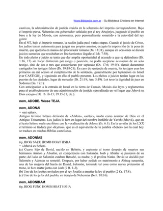 Www.Biblipedia.com.ar - Su Bibloteca Cristiana en Internet
cautivos, la administración de justicia residía en la soberanía del imperio correspondiente. Bajo
el imperio persa, Nehemías era gobernador señalado por el rey Artajerjes, juzgando al pueblo en
base a la ley de Moisés, con autonomía, pero personalmente sometido a la autoridad del rey
gentil.
En el NT, bajo el imperio romano, la nación judía pasó varias etapas. Cuando el juicio de Cristo,
los judíos tenían autonomía para juzgar sus propios asuntos, excepto la imposición de la pena de
muerte, que quedaba en manos del procurador romano (Jn. 18:31), aunque en ocasiones se diesen
juicios sumarios que resultaban en linchamientos ilegales (Hch. 7:58).
En todo pleito y juicio se tenía que dar amplia oportunidad al acusado a que se defendiera (Dt.
1:16, 17) sin hacer distinción por rango o posición; no podía aceptarse acusación de un solo
testigo, sino de dos o tres que concordaran por separado (Dt. 17:6; 19:15), siendo duramente
castigados los testigos falsos (Dt. 19:18-21). En caso de sentencia de muerte, los testigos eran los
primeros en dar acción al cumplimiento de la sentencia, generalmente por lapidación en Israel
(ver CASTIGO), y siguiendo en ello el pueblo presente. Los pleitos o juicios tenían lugar en las
puertas de las ciudades, lugar de mercado (Dt. 21:19; Am. 5:19). Lot tuvo la dignidad de juez en
Sodoma (Gn. 19:1).
Con anticipación a la entrada de Israel en la tierra de Canaán, Moisés dio leyes y reglamentos
para el establecimiento de una administración de justicia centralizada en «el lugar que Jehová tu
Dios escoja» (Dt. 16:18-13; 19:15-21, etc.).
nom, ADOBE. Véase TEJA.
nom, ADONAI
= «mi señor».
Antiguo término hebreo derivado de «Addon», «señor», usado como nombre de Dios en el
Antiguo Testamento. Los judíos lo leen en lugar del nombre inefable de Yaveh (Jehová), que en
el texto hebreo suele escribirse con la vocalización de Adonai (Is. 6:1). En la versión de los LXX
el término se traduce por «Kyrios», que es el equivalente de la palabra «Señor» con la cual hoy
se traduce en muchas Biblias castellanas.
nom, ADONÍAS
tip, BIOG SACE HOMB HOAT HSHA
= «Jehová es Señor».
(a) Cuarto hijo de David, nacido en Hebrón, y aspirante al trono después de muertos sus
hermanos Amnón y Absalón, en competencia con Salomón. Joab y Abiatar se pusieron de su
parte; del lado de Salomón estaban Betsabé, su madre, y el profeta Natán. David se decidió por
Salomón y Adonías se sometió. Después, por haber pedido en matrimonio a Abisag sunamita,
una de las mujeres del harén de David, Salomón, tomando tal cosa como nueva pretensión al
trono, lo hizo matar junto con Joab (2 R. 1-2).
(b) Uno de los levitas enviados por el rey Josafat a enseñar la ley al pueblo (2 Cr. 17:8).
(c) Uno de los jefes del pueblo, en tiempo de Nehemías (Neh. 10:16).
nom, ADONIRAM
tip, BIOG FUNC HOMB HOAT HSHA
 