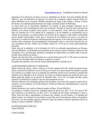 Www.Biblipedia.com.ar - Su Bibloteca Cristiana en Internet
naturaleza en la primavera, la época en que se celebraban sus fiestas. Fue poco después del año
2000 a.C. que los babilonios lo situaron a la cabeza de su panteón. Según «Enuma Elish» (el
relato babilónico de la creación), Marduk consiguió este lugar al dar muerte a Tiamat, la diosa
del abismo. Era adorado particularmente en Esagil, el famoso templo de Babilonia.
La diosa Istar era la equivalente babilónica de Astarté, el gran principio femenino de la
reproducción y de la fecundidad de toda Asia occidental. También se hacía de ella la diosa de las
batallas, y los asirios la dieron como esposa a su dios guerrero, Assur. Otro dios asociado con
Istar era Tammuz (Ez. 8:14), patrón de la vegetación y de los rebaños; se correspondía con el
Adonis de los griegos y en cierto sentido con el Osiris de los egipcios. Cada otoño su pretendida
muerte dejaba inconsolable a Istar, que lo devolvía de los infiernos de nuevo a la tierra en
primavera, en medio de frenéticos estremecimientos de regocijo. Este culto de la fertilidad, como
muchos otros semejantes, iba acompañado de la hierogamia, esto es, una unión ritual del rey con
una sacerdotisa del dios. Biblos (en la Biblia, Gebal, Ez. 27:9) era un centro particularmente
conocido.
Nebo, dios de la sabiduría y de la literatura (Is. 46:1) era adorado especialmente en Borsipa,
cerca de Babilonia. Assurbanipal, gran protector de las ciencias y de la enseñanza, declara en una
inscripción «Yo, Assurbanipal, aprendo la sabiduría de Nabu (Nebo en acadio) todo el arte de
escribir sobre tabletas de arcilla.».
Nergal, otro dios del suelo, considerado en su acción destructora (2 R. 17:30), tenía su centro de
culto en Cuta. Reinaba sobre los infiernos, la guerra y la peste.
Se puede citar también a Sin, dios de la luna, particularmente venerado en Ur.
(c) DIVINIDADES GRIEGAS Y ROMANAS.
Júpiter (forma lat. del gr. «Zeus» «Pater») es el dios supremo del cielo. Padre de muchos otros
dioses, controla los elementos, envía la lluvia y los rayos; él es quien decide las batallas y preside
en la justicia y la verdad. Esto no le impedía ser totalmente amoral ni de constituir el ejemplo del
adulterio, de la falsedad y de la violencia. En Listra, la multitud quedó convencida de que se les
había aparecido Júpiter en la persona de Bernabé (Hch. 14:11-13). El templo del dios estaba
situado a la entrada de la ciudad, lo que era frecuentemente el caso.
Mercurio (Hermes en la mitología griega), hijo de Júpiter, era el dios del comercio, patrón de los
oradores y de los ladrones. En Listra tomaron a Pablo por Mercurio, indudablemente a causa de
su elocuencia.
Diana (Artemisa en gr.) tenía un famoso templo en Éfeso. (Véase DIANA).
Los griegos y romanos tenían una verdadera hueste de dioses (cp. Hch. 17:16, 23), pero el NT
sólo menciona a los dióscoros, en Hch. 28:11. Se trataba de dos héroes mitológicos, Cástor y
Pólux, hijos de Leda y engendrados, el primero por Tíndaro, rey de Esparta, y el segundo por
Júpiter mismo. Los marinos los invocaban, ya que ellos eran los protectores frente a los peligros
de la mar. Las dos estrellas mayores del tercer signo del zodíaco, Géminis (gemelos) llevan su
nombre. (Véase CÁSTOR Y PÓLUX).
(d) DIVINIDADES EGIPCIAS.
Véase EGIPTO.
CONCLUSIÓN.
 