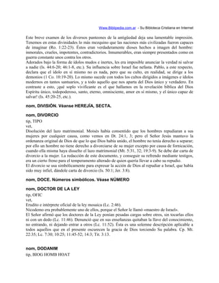Www.Biblipedia.com.ar - Su Bibloteca Cristiana en Internet
Este breve examen de los diversos panteones de la antigüedad deja una lamentable impresión.
Tenemos en estas divinidades lo más mezquino que las naciones más civilizadas fueron capaces
de imaginar (Ro. 1:22-23). Éstos eran verdaderamente dioses hechos a imagen del hombre:
inmorales, crueles, impotentes, contradictorios. Innumerables, eran siempre presentados como en
guerra constante unos contra los otros.
Adorados bajo la forma de ídolos mudos e inertes, les era imposible anunciar la verdad ni salvar
a nadie (Is. 44:6-20; 46:1-8, etc.). Su influencia sobre Israel fue nefasta. Pablo, a este respecto,
declara que el ídolo en sí mismo no es nada, pero que su culto, en realidad, se dirige a los
demonios (1 Co. 10:19-20). Lo mismo sucede con todos los cultos dirigidos a imágenes e ídolos
modernos en tantos santuarios, y a todo aquello que nos aparta del Dios único y verdadero. En
contraste a esto, ¡qué soplo vivificante es el que hallamos en la revelación bíblica del Dios
Espíritu único, todopoderoso, santo, eterno, omnisciente, amor en sí mismo, y el único capaz de
salvar! (Is. 45:20-25, etc.).
nom, DIVISIÓN. Véanse HEREJÍA, SECTA.
nom, DIVORCIO
tip, TIPO
vet,
Disolución del lazo matrimonial. Moisés había consentido que los hombres repudiaran a sus
mujeres por cualquier causa, como vemos en Dt. 24:1, 3; pero el Señor Jesús mantuvo la
ordenanza original de Dios de que lo que Dios había unido, el hombre no tenía derecho a separar;
por ello un hombre no tiene derecho a divorciarse de su mujer excepto por causa de fornicación,
cuando ella misma haya disuelto el lazo matrimonial (Mt. 5:31, 32; 19:3-9). Se debe dar carta de
divorcio a la mujer. La redacción de este documento, y conseguir su refrendo mediante testigos,
era un cierto freno para el temperamento alterado de quien quería llevar a cabo su repudio.
El divorcio se usa simbólicamente para expresar la acción de Dios al repudiar a Israel, que había
sido muy infiel, dándole carta de divorcio (Is. 50:1; Jer. 3:8).
nom, DOCE. Números simbólicos. Véase NÚMERO
nom, DOCTOR DE LA LEY
tip, OFIC
vet,
Erudito e intérprete oficial de la ley mosaica (Lc. 2:46).
Nicodemo era probablemente uno de ellos, porque el Señor le llamó «maestro de Israel».
El Señor afirmó que los doctores de la Ley ponían pesadas cargas sobre otros, sin tocarlas ellos
ni con un dedo (Lc. 11:46). Denunció que en sus enseñanzas quitaban la llave del conocimiento,
no entrando, ni dejando entrar a otros (Lc. 11:52). Ésta es una solemne descripción aplicable a
todos aquellos que en el presente oscurecen la gracia de Dios torciendo Su palabra. Cp. Mt.
22:35; Lc. 7:30; 10:25; 11:45-52; 14:3; Tit. 3:13.
nom, DODANIM
tip, BIOG HOMB HOAT
 