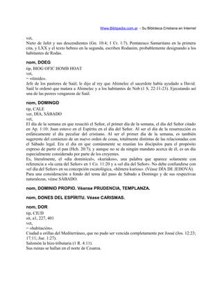 Www.Biblipedia.com.ar - Su Bibloteca Cristiana en Internet
vet,
Nieto de Jafet y sus descendientes (Gn. 10:4; 1 Cr. 1:7). Pentateuco Samaritano en la primera
cita, y LXX y el texto hebreo en la segunda, escriben Rodanim, probablemente designando a los
habitantes de Rodas.
nom, DOEG
tip, BIOG OFIC HOMB HOAT
vet,
= «tímido».
Jefe de los pastores de Saúl; le dijo al rey que Ahimelec el sacerdote había ayudado a David.
Saúl le ordenó que matara a Ahimelec y a los habitantes de Nob (1 S. 22:11-23). Ejecutando así
una de las peores venganzas de Saúl.
nom, DOMINGO
tip, CALE
ver, DÍA, SÁBADO
vet,
El día de la semana en que resucitó el Señor, el primer día de la semana, el día del Señor citado
en Ap. 1:10: Juan estuvo en el Espíritu en el día del Señor. Al ser el día de la resurrección es
enfáticamente el día peculiar del cristiano. Al ser el primer día de la semana, es también
sugerente del comienzo de un nuevo orden de cosas, totalmente distintas de las relacionadas con
el Sábado legal. Era el día en que comúnmente se reunían los discípulos para el propósito
expreso de partir el pan (Hch. 20:7); y aunque no se da ningún mandato acerca de él, es un día
especialmente considerado por parte de los creyentes.
Es, literalmente, el «día dominical», «kuriakos», una palabra que aparece solamente con
referencia a «la cena del Señor» en 1 Co. 11:20 y a «el día del Señor». No debe confundirse con
«el día del Señor» en su concepción escatológica, «hëmera kuriou». (Véase DÍA DE JEHOVÁ).
Para una consideración a fondo del tema del paso de Sábado a Domingo y de sus respectivas
naturalezas, véase SÁBADO.
nom, DOMINIO PROPIO. Véanse PRUDENCIA, TEMPLANZA.
nom, DONES DEL ESPÍRITU. Véase CARISMAS.
nom, DOR
tip, CIUD
sit, a1, 227, 401
vet,
= «habitación».
Ciudad a orillas del Mediterráneo, que no pudo ser vencida completamente por Josué (Jos. 12:23;
17:11; Jue. 1:27).
Salomón la hizo tributaria (1 R. 4:11).
Sus ruinas se hallan en el norte de Cesarea.
 