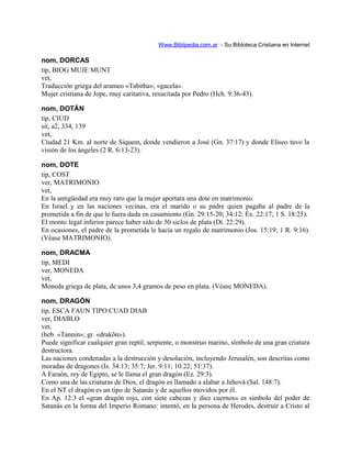 Www.Biblipedia.com.ar - Su Bibloteca Cristiana en Internet
nom, DORCAS
tip, BIOG MUJE MUNT
vet,
Traducción griega del arameo «Tabitha», «gacela».
Mujer cristiana de Jope, muy caritativa, resucitada por Pedro (Hch. 9:36-43).
nom, DOTÁN
tip, CIUD
sit, a2, 334, 139
vet,
Ciudad 21 Km. al norte de Siquem, donde vendieron a José (Gn. 37:17) y donde Eliseo tuvo la
visión de los ángeles (2 R. 6:13-23).
nom, DOTE
tip, COST
ver, MATRIMONIO
vet,
En la antigüedad era muy raro que la mujer aportara una dote en matrimonio.
En Israel y en las naciones vecinas, era el marido o su padre quien pagaba al padre de la
prometida a fin de que le fuera dada en casamiento (Gn. 29:15-20; 34:12; Éx. 22:17; 1 S. 18:25).
El monto legal inferior parece haber sido de 50 siclos de plata (Dt. 22:29).
En ocasiones, el padre de la prometida le hacía un regalo de matrimonio (Jos. 15:19; 1 R. 9:16).
(Véase MATRIMONIO).
nom, DRACMA
tip, MEDI
ver, MONEDA
vet,
Moneda griega de plata, de unos 3,4 gramos de peso en plata. (Véase MONEDA).
nom, DRAGÓN
tip, ESCA FAUN TIPO CUAD DIAB
ver, DIABLO
vet,
(heb. «Tannin»; gr. «drakõn»).
Puede significar cualquier gran reptil, serpiente, o monstruo marino, símbolo de una gran criatura
destructora.
Las naciones condenadas a la destrucción y desolación, incluyendo Jerusalén, son descritas como
moradas de dragones (Is. 34:13; 35:7; Jer. 9:11; 10:22; 51:37).
A Faraón, rey de Egipto, se le llama el gran dragón (Ez. 29:3).
Como una de las criaturas de Dios, el dragón es llamado a alabar a Jehová (Sal. 148:7).
En el NT el dragón es un tipo de Satanás y de aquellos movidos por él.
En Ap. 12:3 el «gran dragón rojo, con siete cabezas y diez cuernos» es símbolo del poder de
Satanás en la forma del Imperio Romano: intentó, en la persona de Herodes, destruir a Cristo al
 