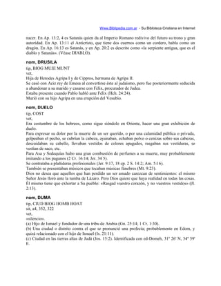 Www.Biblipedia.com.ar - Su Bibloteca Cristiana en Internet
nacer. En Ap. 13:2, 4 es Satanás quien da al Imperio Romano redivivo del futuro su trono y gran
autoridad. En Ap. 13:11 el Anticristo, que tiene dos cuernos como un cordero, habla como un
dragón. En Ap. 16:13 es Satanás, y en Ap. 20:2 es descrito como «la serpiente antigua, que es el
diablo y Satanás». (Véase DIABLO).
nom, DRUSILA
tip, BIOG MUJE MUNT
vet,
Hija de Herodes Agripa I y de Cippros, hermana de Agripa II.
Se casó con Aciz rey de Emesa al convertirse éste al judaísmo, pero fue posteriormente seducida
a abandonar a su marido y casarse con Félix, procurador de Judea.
Estaba presente cuando Pablo habló ante Félix (Hch. 24:24).
Murió con su hijo Agripa en una erupción del Vesubio.
nom, DUELO
tip, COST
vet,
Era costumbre de los hebreos, como sigue siéndolo en Oriente, hacer una gran exhibición de
duelo.
Para expresar su dolor por la muerte de un ser querido, o por una calamidad pública o privada,
golpeaban el pecho, se cubrían la cabeza, ayunaban, echaban polvo o cenizas sobre sus cabezas,
descuidaban su cabello, llevaban vestidos de colores apagados, rasgaban sus vestiduras, se
vestían de saco, etc.
Para Asa y Sedequías hubo una gran combustión de perfumes a su muerte, muy probablemente
imitando a los paganos (2 Cr. 16:14; Jer. 34 5).
Se contrataba a plañideras profesionales (Jer. 9:17, 18 cp. 2 S. 14:2; Am. 5:16).
También se presentaban músicos que tocaban músicas fúnebres (Mt. 9:23).
Dios no desea que aquellos que han perdido un ser amado carezcan de sentimientos: el mismo
Señor Jesús lloró ante la tumba de Lázaro. Pero Dios quiere que haya realidad en todas las cosas.
Él mismo tiene que exhortar a Su pueblo: «Rasgad vuestro corazón, y no vuestros vestidos» (Jl.
2:13).
nom, DUMA
tip, CIUD BIOG HOMB HOAT
sit, a4, 352, 322
vet,
«silencio».
(a) Hijo de Ismael y fundador de una tribu de Arabia (Gn. 25:14; 1 Cr. 1:30).
(b) Una ciudad o distrito contra el que se pronunció una profecía; probablemente en Edom, y
quizá relacionado con el hijo de Ismael (Is. 21:11).
(c) Ciudad en las tierras altas de Judá (Jos. 15:2). Identificada con ed-Domeh, 31º 26' N, 34º 59'
E.
 