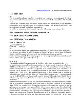 Www.Biblipedia.com.ar - Su Bibloteca Cristiana en Internet
nom, EBEN-EZER
vet,
Una piedra así llamada, que significa «piedra de ayuda», puesta por Samuel, después de obtener
la victoria sobre los filisteos, como memorial de la ayuda recibida de parte de Dios (1 S. 4:1; 5:1;
7:12).
Parecería por los textos como si la piedra hubiera tenido este nombre antes de que Samuel la
designara así; pero esto puede tener su explicación en base a que todo el relato hubiera sido
escrito después de que la piedra fuese nombrada así.
La palabra ha venido a ser simbólica de la expresión: «Hasta aquí nos ayudó Jehová.»
nom, EBIONISMO. Véanse ESENIOS, JUDAIZANTES.
nom, EBLA. Véanse MARDIKH y TELL.
nom, ECBÁTANA. Véase ACMETA.
nom, ECLESIASTÉS
tip, LIBR CRIT LIAT
ver, HIJO, SABIDURÍA
vet,
(gr. «ekklesiastes»: «aquel que se sienta en una asamblea, o en una iglesia, y habla, predicador»).
Este término, proveniente de la LXX, designa al libro del AT que el hebreo llama «Kõheleth»,
término etimológicamente próximo a la raíz que significa asamblea, congregación.
Ciertas versiones, como la Reina-Valera, siguen las versiones griegas y latinas, que traducen este
término hebreo como «predicador» (Ec. 1:1).
(a) AUTOR.
El predicador es identificado como «hijo de David, rey sobre Israel en Jerusalén» (Ec. 1:1).
La cuestión de su paternidad ha sido muy discutida, y se han presentado dos posibles soluciones:
(A) El mismo Salomón, en su vejez, escribió este libro. No es nombrado, pero es a él que se
refieren las alusiones a la sabiduría, a los placeres, a las construcciones, a los servidores, a las
riquezas, y a las mujeres, en lo cual sobrepasó a todos los que habían estado antes que él en
Jerusalén (Ec. 1:16; 2:1-9). La tradición judía habla en este sentido, todo y situando el
Eclesiastés entre los cinco Rollos (junto con Cantares, Rut, Lamentaciones y Ester) y que en la
lista de los 22 o 24 libros del Canon quede entre los últimos (Eclesiastés, Ester, Daniel, Esdras-
Nehemías, 1 y 2 Crónicas). La tradición cristiana hasta Lutero ha admitido también su origen
salomónico.
(B) La segunda postura afirma que este rey «hijo de David» no sería necesariamente Salomón,
sino un descendiente posterior de David (con respecto al sentido extensible de este término,
véase HIJO). Las características dichas anteriormente, se afirma en esta postura, se podrían
aplicar con el mismo rigor a un rey como Uzías. Esta postura se apoya en que el vocabulario y la
sintaxis de Eclesiastés no son del todo conformes al hebreo clásico, lo cual sería indicativo de
una época tardía. Sin embargo, esta segunda postura se enfrenta a graves objeciones. Se atribuye
al autor más sabiduría que «todos los que fueron antes de mí en Jerusalén». Ningún rey posterior
a Salomón, excepto el Rey de reyes, puede hacer en justicia esta afirmación. Por otra parte,
 