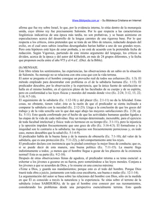 Www.Biblipedia.com.ar - Su Bibloteca Cristiana en Internet
afirma que fue rey sobre Israel, lo que, por la evidencia interna, lo sitúa dentro de la monarquía
unida, cuyo último rey fue precisamente Salomón. Por lo que respecta a las características
lingüísticas indicativas de una época más tardía, no son probativas, y se basan asimismo en
especulaciones acerca del desarrollo de la lengua carentes de una rigurosa base. Por lo que
respecta a los críticos, éstos pretenden que se trata de un libro de retazos, redactado después del
exilio, en el cual unos sabios israelitas desengañados harían hablar a uno de sus grandes reyes.
Pero esta hipótesis está lejos de estar probada, y no está de acuerdo con la pretendida fecha de
redacción. Según Vigoroux, partiendo de este mismo argumento del lenguaje, los críticos se
dividen, acerca de la época y del autor del Kõheleth, en más de 24 grupos diferentes, y la fecha
que proponen oscila entre el año 975 y el 4 a.C. (Dict. de la Bible).
(b) MENSAJE.
Este libro relata los sentimientos, las experiencias, las observaciones de un sabio en la situación
de Salomón. Su mensaje no se relaciona con otra cosa que con la vida terrena.
El autor se pregunta si el hombre consigue un provecho real de todos sus esfuerzos (Ec. 1:3). El
método empleado para desentrañar este problema es el de la sabiduría humana (Ec. 1:13). El
predicador descubre, por la observación y la experiencia, que la única fuente de satisfacción se
halla en el mismo hombre, en el ejercicio pleno de las facultades de su cuerpo y de su espíritu,
pero en conformidad a las leyes físicas y morales del mundo donde vive (Ec. 2:24; 3:12, 13, 22;
5:18; 9:7-10).
El seguimiento de la sabiduría (Ec. 1:12-18) y del placer (Ec. 2:1-11) no da la felicidad. Estas
cosas, no obstante, tienen valor; ésta es la razón de que el predicador se sienta inclinado a
comparar la sabiduría con la necedad (Ec. 2:12-23). Llega a la conclusión de que los goces del
trabajo y de la vida sencilla son lo que dan aquí abajo las mayores satisfacciones (Ec. 2:24; cp.
Ec. 5:11). Esto queda confirmado por el hecho de que las actividades humanas quedan ligadas a
las etapas de la vida de cada individuo. Hay un tiempo determinado, inexorable, para el ejercicio
de toda facultad intelectual y física: todo es hermoso en su tiempo (Ec. 3:1-11), pero la injusticia
y la opresión impiden frecuentemente que uno goce de ello (Ec. 3:16-4:3). El formalismo y la
iniquidad son lo contrario a la sabiduría; las riquezas son frecuentemente perniciosas y, en todo
caso, menos deseables que la salud (Ec. 5:1-6:9).
El predicador habla de la buena fama y de la manera de obtenerla (Ec. 7:1-10); del valor de la
sabiduría, que es una protección (Ec. 7:11-22), y del comportamiento ante los reyes.
El predicador declara con insistencia que la piedad constituye la mejor línea de conducta; que es,
si se puede decir de esta manera, una buena política (Ec. 7:11-15). La muerte llega
indistintamente a todos; ¡a menos que el hombre llegue a gozar de los placeres de la existencia
normal! Esta es su parte (Ec. 9:2-10).
Después de otras observaciones llenas de agudeza, el predicador retorna a su tema esencial: a
exhortar a los jóvenes a gozarse en su fuerza, pero sometiéndose a las leyes morales. Conjura a
los jóvenes a que se acuerden de Dios, y lo resume en una concisa máxima:
«Teme a Dios, y guarda sus mandamientos; porque esto es el todo del hombre. Porque Dios
traerá toda obra a juicio, juntamente con toda cosa encubierta, sea buena o mala» (Ec. 12:1-14).
La argumentación del autor se basa sobre las relaciones del hombre con Dios, sólo en la medida
en que Él es conocido a través la naturaleza y la experiencia. Se sitúa sobre el terreno de la
sabiduría (véase SABIDURÍA), de lo que el hombre cree conocer por sus razonamientos,
considerando los problemas desde una perspectiva esencialmente terrena. Esto queda
 