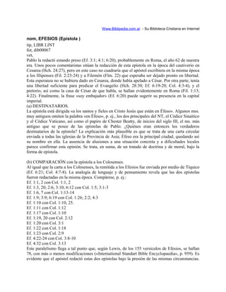 Www.Biblipedia.com.ar - Su Bibloteca Cristiana en Internet
nom, EFESIOS (Epístola )
tip, LIBR LINT
fot, dib00067
vet,
Pablo la redactó estando preso (Ef. 3:1; 4:1; 6:20), probablemente en Roma, el año 62 de nuestra
era. Unos pocos comentaristas sitúan la redacción de esta epístola en la época del cautiverio en
Cesarea (Hch. 24:27), pero en este caso no cuadraría que el apóstol escribiera en la misma época
a los filipenses (Fil. 2:23-24) y a Filemón (Flm. 22) que esperaba ser dejado pronto en libertad.
Esta esperanza no se hubiera dado en Cesarea, donde había apelado a César. Por otra parte, tenía
una libertad suficiente para predicar el Evangelio (Hch. 28:30; Ef. 6:19-20; Col. 4:3-4), y el
pretorio, así como la casa de César de que habla, se hallan evidentemente en Roma (Fil. 1:13;
4:22). Finalmente, la frase «soy embajador» (Ef. 6:20) puede sugerir su presencia en la capital
imperial.
(a) DESTINATARIOS.
La epístola está dirigida «a los santos y fieles en Cristo Jesús que están en Éfeso». Algunos mss.
muy antiguos omiten la palabra «en Éfeso», p. ej., los dos principales del NT, el Códice Sinaítico
y el Códice Vaticano, así como el papiro de Chester Beatty, de inicios del siglo III, el ms. más
antiguo que se posee de las epístolas de Pablo. ¿Quiénes eran entonces los verdaderos
destinatarios de la epístola? La explicación más plausible es que se trata de una carta circular
enviada a todas las iglesias de la Provincia de Asia; Éfeso era la principal ciudad, quedando así
su nombre en ella. La ausencia de alusiones a una situación concreta y a dificultades locales
parece confirmar esta opinión. Se trata, en suma, de un tratado de doctrina y de moral, bajo la
forma de epístola.
(b) COMPARACIÓN con la epístola a los Colosenses.
Al igual que la carta a los Colosenses, la remitida a los Efesios fue enviada por medio de Tíquico
(Ef. 6:21; Col. 4:7-8). La analogía de lenguaje y de pensamiento revela que las dos epístolas
fueron redactadas en la misma época. Compárese, p. ej.:
Ef. 1:1, 2 con Col. 1:1, 2
Ef. 1:3, 20; 2:6; 3:10; 6:12 con Col. 1:5; 3:1-3
Ef. 1:6, 7 con Col. 1:13-14
Ef. 1:9; 3:9; 6:19 con Col. 1:26; 2:2; 4:3
Ef. 1:10 con Col. 1:10, 25.
Ef. 1:11 con Col. 1:12
Ef. 1:17 con Col. 1:10
Ef. 1:19, 20 con Col. 2:12
Ef. 1:20 con Col. 3:1
Ef. 1:22 con Col. 1:18
Ef. 1:23 con Col. 2:9
Ef. 4:22-24 con Col. 3:8-10
Ef. 4:32 con Col. 3:13
Este paralelismo llega a tal punto que, según Lewis, de los 155 versículos de Efesios, se hallan
78, con más o menos modificaciones («International Standart Bible Encyclopaedia», p. 959). Es
evidente que el apóstol redactó estas dos epístolas bajo la presión de las mismas circunstancias.
 