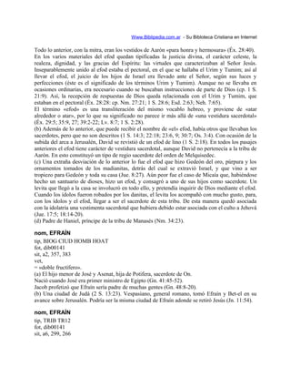 Www.Biblipedia.com.ar - Su Bibloteca Cristiana en Internet
Todo lo anterior, con la mitra, eran los vestidos de Aarón «para honra y hermosura» (Éx. 28:40).
En los varios materiales del efod quedan tipificadas la justicia divina, el carácter celeste, la
realeza, dignidad, y las gracias del Espíritu: las virtudes que caracterizaban al Señor Jesús.
Inseparablemente unido al efod estaba el pectoral, en el que se hallaba el Urim y Tumim; así al
llevar el efod, el juicio de los hijos de Israel era llevado ante el Señor, según sus luces y
perfecciones (éste es el significado de los términos Urim y Tumim). Aunque no se llevaba en
ocasiones ordinarias, era necesario cuando se buscaban instrucciones de parte de Dios (cp. 1 S.
21:9). Así, la recepción de respuestas de Dios queda relacionada con el Urim y Tumim, que
estaban en el pectoral (Éx. 28:28: cp. Nm. 27:21; 1 S. 28:6; Esd. 2:63; Neh. 7:65).
El término «efod» es una transliteración del mismo vocablo hebreo, y proviene de «atar
alrededor o atar», por lo que su significado no parece ir más allá de «una vestidura sacerdotal»
(Éx. 29:5; 35:9, 27; 39:2-22; Lv. 8:7; 1 S. 2:28).
(b) Además de lo anterior, que puede recibir el nombre de «el» efod, había otros que llevaban los
sacerdotes, pero que no son descritos (1 S. 14:3; 22:18; 23:6, 9; 30:7; Os. 3:4). Con ocasión de la
subida del arca a Jerusalén, David se revistió de un efod de lino (1 S. 2:18). En todos los pasajes
anteriores el efod tiene carácter de vestidura sacerdotal, aunque David no pertenecía a la tribu de
Aarón. En esto constituyó un tipo de regio sacerdote del orden de Melquisedec.
(c) Una extraña desviación de lo anterior lo fue el efod que hizo Gedeón del oro, púrpura y los
ornamentos tomados de los madianitas, detrás del cual se extravió Israel, y que vino a ser
tropiezo para Gedeón y toda su casa (Jue. 8:27). Aún peor fue el caso de Micaía que, habiéndose
hecho un santuario de dioses, hizo un efod, y consagró a uno de sus hijos como sacerdote. Un
levita que llegó a la casa se involucró en todo ello, y pretendía inquirir de Dios mediante el efod.
Cuando los ídolos fueron robados por los danitas, el levita los acompañó con mucho gusto, para,
con los ídolos y el efod, llegar a ser el sacerdote de esta tribu. De esta manera quedó asociada
con la idolatría una vestimenta sacerdotal que hubiera debido estar asociada con el culto a Jehová
(Jue. 17:5; 18:14-20).
(d) Padre de Haniel, príncipe de la tribu de Manasés (Nm. 34:23).
nom, EFRAÍN
tip, BIOG CIUD HOMB HOAT
fot, dib00141
sit, a2, 357, 383
vet,
= «doble fructífero».
(a) El hijo menor de José y Asenat, hija de Potifera, sacerdote de On.
Nació cuando José era primer ministro de Egipto (Gn. 41:45-52).
Jacob profetizó que Efraín sería padre de muchas gentes (Gn. 48:8-20).
(b) Una ciudad de Judá (2 S. 13:23). Vespasiano, general romano, tomó Efraín y Bet-el en su
avance sobre Jerusalén. Podría ser la misma ciudad de Efraín adonde se retiró Jesús (Jn. 11:54).
nom, EFRAÍN
tip, TRIB TR12
fot, dib00141
sit, a6, 299, 266
 