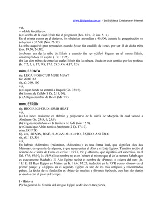 Www.Biblipedia.com.ar - Su Bibloteca Cristiana en Internet
vet,
= «doble fructífero».
(a) La tribu de la cual Efraín fue el progenitor (Jos. 16:4,10; Jue. 5:14).
En el primer censo en el desierto, los efrainitas ascendían a 40.500; durante la peregrinación se
redujeron a 32.500 (Nm. 26:37).
La tribu adquirió gran reputación cuando Josué fue caudillo de Israel, por ser él de dicha tribu
(Jos. 19:50; 24:30).
Jeroboam era de la tribu de Efraín y cuando fue rey edificó Siquem en el monte Efraín,
constituyéndola en capital (1 R. 12:25).
(b) Las diez tribus de entre las cuales Efraín fue la cabeza. Usada en este sentido por los profetas
(Is. 7:2, 5, 9, 17; 9:9; 17:3; 28:3; Os. 4:17; 5:3).
nom, EFRATA
tip, LUGA BIOG CIUD MUJE MUAT
fot, dib00182
sit, a3, 360, 100
vet,
(a) Lugar donde se enterró a Raquel (Gn. 35:16).
(b) Esposa de Caleb (1 Cr. 2:19, 50).
(c) Antiguo nombre de Belén (Mi. 5:2).
nom, EFRÓN
tip, BIOG REGI CIUD HOMB HOAT
vet,
(a) Un heteo residente en Hebrón y propietario de la cueva de Macpela, la cual vendió a
Abraham (Gn. 23:8, 9; 25:9).
(b) Región montañosa en la frontera de Judá (Jos. 15:9).
(c) Ciudad que Abías tomó a Jeroboam (2 Cr. 17:19).
nom, EGIPTO
tip, ver, HICSOS, JOSÉ, PLAGAS DE EGIPTO, ÉXODO, ANTÍOCO
sit, a8, 113, 356
vet,
En hebreo «Mizraim» (realmente, «Mitsraim»), es una forma dual, que significa «los dos
Matsors», en opinión de algunos, y que representan el Alto y el Bajo Egipto. También recibe el
nombre de «Tierra de Cam» en el Sal. 105:23, 27; y «Rahab», que significa «el soberbio», en el
Sal. 87:4; 89:10; Is. 51:9. (Este nombre no es en hebreo el mismo que el de la ramera Rahab, que
es exactamente Rachab.). El Alto Egipto recibe el nombre de «Patros», o «tierra del sur» (Is.
11:11). El Bajo Egipto es Matsor en Is. 19:6; 37:25, traducido en la RVR como «fosos» en el
primer pasaje, y «Egipto» en el segundo. Egipto es uno de los más antiguos y renombrados
países. La fecha de su fundación es objeto de muchas y diversas hipótesis, que han ido siendo
revisadas con el paso del tiempo.
I - Historia
Por lo general, la historia del antiguo Egipto se divide en tres partes.
 