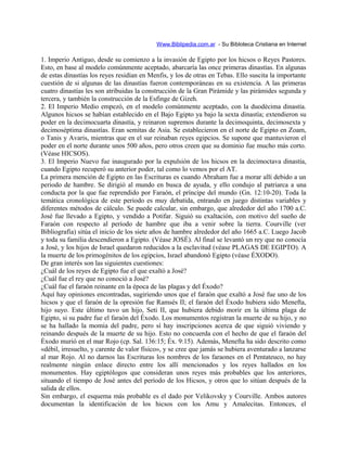 Www.Biblipedia.com.ar - Su Bibloteca Cristiana en Internet
1. Imperio Antiguo, desde su comienzo a la invasión de Egipto por los hicsos o Reyes Pastores.
Esto, en base al modelo comúnmente aceptado, abarcaría las once primeras dinastías. En algunas
de estas dinastías los reyes residían en Menfis, y los de otras en Tebas. Ello suscita la importante
cuestión de si algunas de las dinastías fueron contemporáneas en su existencia. A las primeras
cuatro dinastías les son atribuidas la construcción de la Gran Pirámide y las pirámides segunda y
tercera, y también la construcción de la Esfinge de Gizeh.
2. El Imperio Medio empezó, en el modelo comúnmente aceptado, con la duodécima dinastía.
Algunos hicsos se habían establecido en el Bajo Egipto ya bajo la sexta dinastía; extendieron su
poder en la decimocuarta dinastía, y reinaron supremos durante la decimoquinta, decimosexta y
decimoséptima dinastías. Eran semitas de Asia. Se establecieron en el norte de Egipto en Zoam,
o Tanis y Avaris, mientras que en el sur reinaban reyes egipcios. Se supone que mantuvieron el
poder en el norte durante unos 500 años, pero otros creen que su dominio fue mucho más corto.
(Véase HICSOS).
3. El Imperio Nuevo fue inaugurado por la expulsión de los hicsos en la decimoctava dinastía,
cuando Egipto recuperó su anterior poder, tal como lo vemos por el AT.
La primera mención de Egipto en las Escrituras es cuando Abraham fue a morar allí debido a un
periodo de hambre. Se dirigió al mundo en busca de ayuda, y ello condujo al patriarca a una
conducta por la que fue reprendido por Faraón, el príncipe del mundo (Gn. 12:10-20). Toda la
temática cronológica de este período es muy debatida, entrando en juego distintas variables y
diferentes métodos de cálculo. Se puede calcular, sin embargo, que alrededor del año 1700 a.C.
José fue llevado a Egipto, y vendido a Potifar. Siguió su exaltación, con motivo del sueño de
Faraón con respecto al período de hambre que iba a venir sobre la tierra. Courville (ver
Bibliografía) sitúa el inicio de los siete años de hambre alrededor del año 1665 a.C. Luego Jacob
y toda su familia descendieron a Egipto. (Véase JOSÉ). Al final se levantó un rey que no conocía
a José, y los hijos de Israel quedaron reducidos a la esclavitud (véase PLAGAS DE EGIPTO). A
la muerte de los primogénitos de los egipcios, Israel abandonó Egipto (véase ÉXODO).
De gran interés son las siguientes cuestiones:
¿Cuál de los reyes de Egipto fue el que exaltó a José?
¿Cuál fue el rey que no conoció a José?
¿Cuál fue el faraón reinante en la época de las plagas y del Éxodo?
Aquí hay opiniones encontradas, sugiriendo unos que el faraón que exaltó a José fue uno de los
hicsos y que el faraón de la opresión fue Ramsés II; el faraón del Éxodo hubiera sido Menefta,
hijo suyo. Este último tuvo un hijo, Seti II, que hubiera debido morir en la última plaga de
Egipto, si su padre fue el faraón del Éxodo. Los monumentos registran la muerte de su hijo, y no
se ha hallado la momia del padre, pero sí hay inscripciones acerca de que siguió viviendo y
reinando después de la muerte de su hijo. Esto no concuerda con el hecho de que el faraón del
Éxodo murió en el mar Rojo (cp. Sal. 136:15; Éx. 9:15). Además, Menefta ha sido descrito como
«débil, irresuelto, y carente de valor físico», y se cree que jamás se hubiera aventurado a lanzarse
al mar Rojo. Al no darnos las Escrituras los nombres de los faraones en el Pentateuco, no hay
realmente ningún enlace directo entre los allí mencionados y los reyes hallados en los
monumentos. Hay egiptólogos que consideran unos reyes más probables que los anteriores,
situando el tiempo de José antes del período de los Hicsos, y otros que lo sitúan después de la
salida de ellos.
Sin embargo, el esquema más probable es el dado por Velikovsky y Courville. Ambos autores
documentan la identificación de los hicsos con los Amu y Amalecitas. Entonces, el
 
