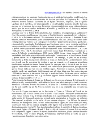 Www.Biblipedia.com.ar - Su Bibloteca Cristiana en Internet
establecimiento de los hicsos en Egipto coincide con la salida de los israelitas en el Éxodo. Las
hordas amalecitas que se enfrentaron con los hebreos que salían de Egipto (cp. Éx. 17:8-16)
pudieron penetrar después fácilmente en un Egipto devastado, saqueado, con el ejército
sepultado en el mar Rojo, sin faraón reinante, y con el heredero asimismo muerto. Esto está
apoyado por el papiro de Ipuwer, que documenta estos acontecimientos, y que está ampliamente
tratado por los mencionados Velikovsky, Courville, y también por el Greenberg (véanse
Bibliografía y el artículo ÉXODO).
La era de Saúl vio la derrota de los amalecitas. Las cuidadosas investigaciones de Velikovsky y
Courville permiten establecer que esto marcó el final del imperio hicso (amalecita) en Egipto, y
el inicio de la decimoctava dinastía. De esta manera, tenemos a Ahmose, el fundador de esta
dinastía, junto con Amenhotep I, como contemporáneos de Saúl y de David, y a Salomón como
contemporáneo de Tutmose y de Hatsepsut. Son muchas y poderosas las evidencias que llevan a
esta conclusión, examinadas detalladamente por los citados autores en su profunda revisión de
los esquemas clásicos de la historia de Egipto, apoyados, por otra parte, en muy endebles bases.
El primer faraón que hallamos mencionado por su nombre en las Escrituras es Sisac (1 R. 11:40;
14:25, 26: 2 Cr. 12:2-9). Dio refugio a Jeroboam cuando huyó de Salomón, y después de la
muerte de Salomón invadió Judea con 1.200 carros, 60.000 jinetes y tropa innumerable. Tomó
las ciudades fortificadas y saqueó Jerusalén y el templo. Comúnmente se le identifica con Sesonk
I, primer faraón de la vigesimosegunda dinastía. Sin embargo, el peso de la evidencia
monumental y de las inscripciones identifica a Sisac con Tutmose III. La identificación hecha
con Sesonk por la semejanza de nombre y por su cercanía en el esquema cronológico
comúnmente aceptado no tienen fuerza alguna. Se pasa por alto el hecho de que los reyes
egipcios tenían muchos nombres. A menudo eran conocidos en países vecinos por apelaciones
que no tenían nada que ver con sus nombres regios. Asimismo su sucesor, Amenhotep II,
también puede ser identificado históricamente con el etíope Zera, que fue contra Asa con
1.000.000 de hombres y 300 carros. Asa rogó la ayuda del Señor, declarando que su confianza
estaba en Él. Dios respondió a su fe, y las huestes egipcias fueron vencidas, tomando Judá gran
cantidad de despojos (2 Cr. 14:9-13).
Posteriormente, la alianza de Oseas, rey de Israel, con So, provocó el ataque de Asiria contra el
reino de Israel y su aniquilación. La identidad de So, en base a la cronología revisada, resulta ser
Ramsés II. El nombre de trono de Ramsés II, de entre los 75 nombres aceptados para este rey,
era Ra-user-Maat-So-tep-en Ra. Con un nombre así, no es de sorprender que se usara una
abreviación.
Otro rey de Egipto mencionado en las Escrituras es Tirhaca o Taharka (el Tehrak de los
monumentos), que se lanzó contra Asiria en el año 14 de Ezequías. Senaquerib estaba atacando
Libna cuando oyó que el rey de Etiopía (clasificado en la vigesimoquinta dinastía) había salido a
luchar contra él. Senaquerib envió una segunda carta amenazadora a Ezequías; sin embargo,
Dios destruyó su ejército por la noche, de una manera milagrosa. Pero Tirhaca fue después
derrotado por Senaquerib, y una vez más en la conquista de Egipto por Essar-hadón (681-669).
Essar-hadón murió en una segunda campaña contra Egipto para aplastar una revuelta contra los
dominadores asirios (668 a.C.). Fue Assurbanipal quien logró la sumisión de Egipto, instalando
como rey de Egipto a Sheshonk (Sesonk I). Éste era hijo de Namaret, el general de Assurbanipal
en la campaña de Egipto. El abuelo de Sesonk I se llamaba Pallashnes, y tenía también el nombre
de Sheshonk, como lo indica Bugsch, documentando irrefutablemente el hecho de que la
vigesimosegunda dinastía tuvo un origen asirio.
 