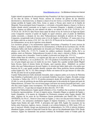 Www.Biblipedia.com.ar - Su Bibloteca Cristiana en Internet
Egipto intentó recuperarse de esta postración bajo Psamético I de Sais (vigesimosexta dinastía), y
en los días de Josías, el faraón Necao, ansioso de rivalizar las glorias de las dinastías
decimoctava y decimonovena, se dispuso a atacar al rey de Asiria y a recobrar la influencia tanto
tiempo perdida de Egipto sobre Siria. Josías se opuso a Necao, pero murió en la batalla de
Meguido. Necao prosiguió hasta Carquemis, y volviendo a Jerusalén depuso a Joacaz y lo llevó a
Egipto (donde murió), poniendo en su lugar a su hermano Eliaquim, y dándole el nombre de
Joacim. Impuso un tributo de cien talentos de plata y un talento de oro (2 R. 23:29-34; 2 Cr.
35:20-24; Jer. 26:20-23). Que Necao fuera capaz de atacar al rey de Asiria en un lugar tan lejano
como Carquemis muestra el poder de Egipto en aquel entonces, pero el poder de Babilonia
estaba creciendo, y después de tres años Nabucodonosor derrotaba al ejército de Necao en
Carquemis, recuperando todo el terreno entre el río de Egipto y el Éufrates. «Y nunca más el rey
de Egipto salió de su tierra» (2 R. 24:7; Jer. 46:2-12). El Necao de las Escrituras es el Nekau de
los monumentos, un rey de la vigésimo sexta dinastía.
Los escritores griegos y los monumentos egipcios mencionan a Psamético II como sucesor de
Necao, y después a Apries (Uahabra en los monumentos), el Hofra de las Escrituras (Jer. 44:30).
Sedequías había sido hecho gobernador de Jerusalén por Nabucodonosor, pero se rebeló e hizo
alianza con Hofra (Ez. 17:15-17). Cuando los caldeos asediaron Jerusalén, Hofra, fiel a su
palabra, entró en Palestina. Nabucodonosor levantó el sitio, atacó y derrotó a Hofra, y después
volvió a poner sitio a Jerusalén. Tomó la ciudad y la devastó con fuego (Jer. 37:5-11).
Hofra estaba lleno de soberbia, y se registra que dijo que ni su dios podía vencerle. Ezequiel se
hallaba en Babilonia, y en su profecía (Ez. 29:1-16) predecía la humillación de Egipto y de su
rey «el gran dragón que yace en medio de sus ríos». Egipto iba a quedar asolado desde Migdol
hasta Sevene, hasta el mismo límite de Etiopía, «por cuarenta años». Abdallatif, un escritor
árabe, dice que Nabucodonosor devastó Egipto y lo arruinó por haber dado asilo a los judíos que
huyeron de él y que quedó asolado durante cuarenta años Otras profecías fueron proclamadas
contra Egipto (Ez. 30; 31; 32). Dios entregó a Hofra «en manos de los que buscan su vida» (Jer.
44:30), de entre los de su propio pueblo.
Cuando Nabucodonosor hubo destruido Jerusalén, dejó a algunos judíos en la tierra de Palestina
bajo Gedalías el gobernador; pero al ser asesinado Gedalías, huyeron a Egipto, llevando consigo
a Jeremías a Tafnes (Jer. 43:5-7). El profeta pronunció desde allí profecías contra Egipto (Jer.
43-44). La serie de profecías da una fecha aproximada para la devastación de Egipto por parte de
Nabucodonosor. Al tomar Tiro «no tuvieron paga» (salvaron sus tesoros huyendo por mar), y por
ello iba a tener Egipto como recompensa. Tiro fue tomada en el año 572 a.C., y Nabucodonosor
murió el 562 a.C., lo que deja un margen de diez años (Ez. 29:17-20).
Después de Nabucodonosor, Egipto quedó tributario a Ciro. Cambises fue su primer rey persa de
la dinastía vigesimoséptima. Al caer el imperio persa, Alejandro Magno se apoderó de Egipto y
fundó Alejandría. A la muerte de Alejandro los Ptolomeos reinaron sobre Egipto durante 300
años. Algunos de los actos de los Ptolomeos fueron profetizados por Daniel (Dn. 11). (ver
ANTÍOCO). En 30 a.C., Octavio César entró en Egipto, y vino a ser una provincia romana. En el
año 639 d.C., los sarracenos arrebataron Egipto al imperio bizantino, y los turcos dominaron
Egipto hasta finales del siglo XVIII. A principios del siglo XIX, Egipto fue escenario de las
luchas entre franceses, ingleses, turcos, viniendo a ser colonia británica en 1882, hasta 1922, en
que el mariscal Allenby otorgó una declaración de independencia. En 1936 el ejército británico
abandonó Egipto, excepto la franja del Canal de Suez, que no fue abandonado hasta 1954. Desde
entonces, Egipto ha mantenido una postura continua de hostilidad contra el Estado judío de
 