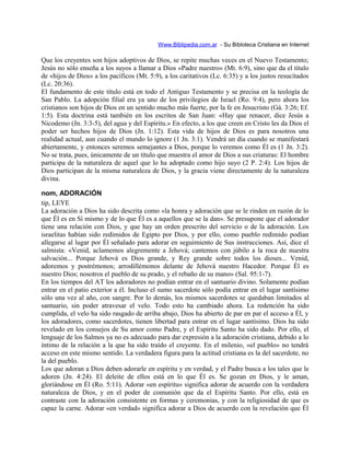 Www.Biblipedia.com.ar - Su Bibloteca Cristiana en Internet
Que los creyentes son hijos adoptivos de Dios, se repite muchas veces en el Nuevo Testamento;
Jesús no sólo enseña a los suyos a llamar a Dios «Padre nuestro» (Mt. 6:9), sino que da el título
de «hijos de Dios» a los pacíficos (Mt. 5:9), a los caritativos (Lc. 6:35) y a los justos resucitados
(Lc. 20:36).
El fundamento de este título está en todo el Antiguo Testamento y se precisa en la teología de
San Pablo. La adopción filial era ya uno de los privilegios de Israel (Ro. 9:4), pero ahora los
cristianos son hijos de Dios en un sentido mucho más fuerte, por la fe en Jesucristo (Gá. 3:26; Ef.
1:5). Esta doctrina está también en los escritos de San Juan: «Hay que renacer, dice Jesús a
Nicodemo (Jn. 3:3-5), del agua y del Espíritu.» En efecto, a los que creen en Cristo les da Dios el
poder ser hechos hijos de Dios (Jn. 1:12). Esta vida de hijos de Dios es para nosotros una
realidad actual, aun cuando el mundo lo ignore (1 Jn. 3:1). Vendrá un día cuando se manifestará
abiertamente, y entonces seremos semejantes a Dios, porque lo veremos como Él es (1 Jn. 3:2).
No se trata, pues, únicamente de un título que muestra el amor de Dios a sus criaturas: El hombre
participa de la naturaleza de aquel que lo ha adoptado como hijo suyo (2 P. 2:4). Los hijos de
Dios participan de la misma naturaleza de Dios, y la gracia viene directamente de la naturaleza
divina.
nom, ADORACIÓN
tip, LEYE
La adoración a Dios ha sido descrita como «la honra y adoración que se le rinden en razón de lo
que Él es en Sí mismo y de lo que Él es a aquellos que se la dan». Se presupone que el adorador
tiene una relación con Dios, y que hay un orden prescrito del servicio o de la adoración. Los
israelitas habían sido redimidos de Egipto por Dios, y por ello, como pueblo redimido podían
allegarse al lugar por Él señalado para adorar en seguimiento de Sus instrucciones. Así, dice el
salmista: «Venid, aclamemos alegremente a Jehová; cantemos con júbilo a la roca de nuestra
salvación... Porque Jehová es Dios grande, y Rey grande sobre todos los dioses... Venid,
adoremos y postrémonos; arrodillémonos delante de Jehová nuestro Hacedor. Porque Él es
nuestro Dios; nosotros el pueblo de su prado, y el rebaño de su mano» (Sal. 95:1-7).
En los tiempos del AT los adoradores no podían entrar en el santuario divino. Solamente podían
entrar en el patio exterior a él. Incluso el sumo sacerdote sólo podía entrar en el lugar santísimo
sólo una vez al año, con sangre. Por lo demás, los mismos sacerdotes se quedaban limitados al
santuario, sin poder atravesar el velo. Todo esto ha cambiado ahora. La redención ha sido
cumplida, el velo ha sido rasgado de arriba abajo, Dios ha abierto de par en par el acceso a Él, y
los adoradores, como sacerdotes, tienen libertad para entrar en el lugar santísimo. Dios ha sido
revelado en los consejos de Su amor como Padre, y el Espíritu Santo ha sido dado. Por ello, el
lenguaje de los Salmos ya no es adecuado para dar expresión a la adoración cristiana, debido a lo
íntimo de la relación a la que ha sido traído el creyente. En el milenio, «el pueblo» no tendrá
acceso en este mismo sentido. La verdadera figura para la actitud cristiana es la del sacerdote, no
la del pueblo.
Los que adoran a Dios deben adorarle en espíritu y en verdad, y el Padre busca a los tales que le
adoren (Jn. 4:24). El deleite de ellos está en lo que Él es. Se gozan en Dios, y le aman,
gloriándose en Él (Ro. 5:11). Adorar «en espíritu» significa adorar de acuerdo con la verdadera
naturaleza de Dios, y en el poder de comunión que da el Espíritu Santo. Por ello, está en
contraste con la adoración consistente en formas y ceremonias, y con la religiosidad de que es
capaz la carne. Adorar «en verdad» significa adorar a Dios de acuerdo con la revelación que Él
 