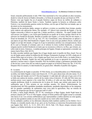 Www.Biblipedia.com.ar - Su Bibloteca Cristiana en Internet
Israel, renacido políticamente el año 1948. Esta enemistad se ha visto paliada en años recientes,
desde la visita de Anwar al-Sadat a Jerusalén, y la firma de acuerdos de paz con Israel en 1978.
Hemos visto que Egipto fue en el pasado histórico capaz de llevar un millón de soldados a
Palestina; también de hacer frente a Asiria. También registra la historia su influencia sobre
Fenicia y sus encarnizadas guerras contra los hititas, con los que al final hizo un tratado, que se
da entero en los monumentos.
Algunas de las profecías dadas, aunque se aplican a eventos ya sucedidos hace tiempo, pueden
tener todavía una aplicación futura. Por ejemplo: «Y Jehová será conocido de Egipto, y los de
Egipto conocerán a Jehová en aquel día, y harán sacrificio y oblación... En aquel tiempo Israel
será tercero con Egipto y con Asiria para bendición en medio de la tierra; porque Jehová de los
ejércitos los bendecirá diciendo: Bendito el pueblo mío Egipto, y el asirio obra de mis manos, e
Israel mi heredad» (Is. 19:21-25; cp. Sof. 3:9, 10). Ciertamente, estas afirmaciones se aplican a
una época en que Dios dará bendición a Egipto. Esto es una cosa que pudiera chocar, siendo que
Egipto es un tipo del mundo, el lugar en el que la naturaleza satisface sus concupiscencias, fuera
de lo cual es llamado el cristiano; pero en el milenio la tierra recibirá bendición, y entonces
ninguna nación recibirá bendición en tanto que no reconozca a Jehová y su Rey, que reinará, así,
sobre toda la tierra. Entonces, «vendrán príncipes de Egipto; Etiopía se apresurará a extender sus
manos hacia Dios» (Sal. 68:31).
Se debe recordar también que Egipto fue el lugar donde moró el pueblo de Dios, Israel. Fue un
rey de Egipto quien ordenó la traducción del Antiguo Testamento al griego, la LXX, citada por el
mismo Señor aquí en la tierra; y fue a Egipto que huyó José con el niño Jesús y su madre frente a
la amenaza de Herodes. Egipto fue una caña quebrada en la que se apoyaron los israelitas; les
oprimió e incluso atacó o saqueó Jerusalén. Pero ha recibido castigo y permanece postrado hasta
el día de hoy; como reino del sur todavía jugará un papel en la historia futura (cp. Dn. 11:42 43).
Después Dios lo sanará y le dará bendición; en gracia dirá: «Bendito el pueblo mío Egipto».
II - La tierra
La conformación de Egipto es peculiar. El Nilo forma, en su desembocadura en el Mediterráneo,
un delta; este había llegado a tener siete brazos (Is. 11:15), pero ahora tiene sólo dos ramas. Es el
río más largo del mundo con 6.671 Km de longitud. A cada lado del valle por el que corre el río
se halla una cadena de montes, a partir de los cuales reina el desierto. El valle del Nilo tiene una
anchura pocas veces superior a los veinte Km. El delta y el valle son muy fértiles, aunque han
surgido problemas desde la construcción de la presa de Asuán, que retiene gran parte de los
sedimentos que el Nilo arrastra en sus crecidas anuales. En efecto, históricamente, las
inmediaciones del Nilo quedaban inundadas anualmente, quedando depositados en las márgenes
del río grandes cantidades de sedimentos muy ricos para la agricultura. Hay un sistema de
canales de irrigación que llevan el agua por todo el valle.
El delta, y hasta Noph (Menfis, 29° 51' N), constituyen el Bajo Egipto; desde Noph hasta la
primera catarata (24° N) es el Alto Egipto, aunque el límite político del Egipto actual se extienda
más hacia el sur. Las coronas emblemáticas que representaban a ambos distritos no eran iguales,
pero las dos quedaron unidas en una sola cuando un rey reinó sobre todo Egipto.
En los múltiples cambios en las diferentes dinastías hubo también cambios en los límites. Cus o
Etiopía, se extendía mucho más al sur, pero en las Escrituras se menciona frecuentemente junto
con Egipto (Sal. 68:31; Is. 11:11; 20:4; 43:3; 44:14; Nah. 3:9). Reyes etíopes reinaron sobre
Egipto, y se hallan incluidos en sus listas de reyes.
 