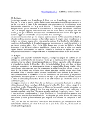 Www.Biblipedia.com.ar - Su Bibloteca Cristiana en Internet
III - Población
Los antiguos egipcios eran descendientes de Cam, pero sus descendientes eran numerosos y
diversos. Por lo que su nombre implica, Egipto se asocia naturalmente con Mizraim; pero se cree
que los egipcios de la época de los monumentos más antiguos eran del tipo circasiano, y que
aparentemente descendían de Cus y no de Mizraim. El examen de las momias del Imperio
Antiguo muestra que su estructura no concuerda con la raza negra, descendiente también de
Cam. Los antiguos egipcios están clasificados entre las razas blancas; los etíopes eran más
oscuros, y los que se hallaban más al sur eran considerablemente más oscuros. Los coptos del
moderno Egipto son considerados los descendientes de la raza antigua.
Los monumentos muestran que los antiguos egipcios eran un pueblo sumamente civilizado y
educado desde sus mismos orígenes; no hay indicio alguno de ningún origen procedente de la
barbarie; sus primeras magnas obras están entre las mejores. Si el hombre ha sido hallado en
condiciones de brutalidad y de degradación es porque ha «caído» en su condición original en la
que fueron creados Adán y Eva. En la Biblia leemos que ya antes del Diluvio se había
descubierto el uso del bronce, el cobre y del hierro, y éstas y otras artes se hallan en el país de
Egipto, fundado poco después del Diluvio. También se cultivaron en Egipto las ciencias,
incluyendo la Astronomía. El templo de Karnak es un ejemplo del tamaño de sus edificaciones.
IV - Religión
Los egipcios eran un pueblo sumamente religioso, y aunque su religión era idolatría, era sin
embargo una idolatría mucho más moderada y moral que la practicada por los cultivados griegos
y romanos. Era una religión más antigua que la de estos últimos, y por ello estaba más cerca de
la primordial revelación de Dios (Ro. 1:21). En teoría hablaban de un solo dios: «el único
viviente en sustancia», y «la única sustancia eterna», y aunque hablan de dos, «padre e hijo»,
como algunos interpretan, con todo ello no destruían la unidad de su dios, «el uno en uno». A
partir de ello trataban sus atributos como dioses separados; también tenían otros dioses
adicionales, desde el gato al cocodrilo, que eran considerados como símbolos de sus dioses. El
toro Apis representaba al dios Osiris; el toro era seleccionado con gran cuidado, y era guardado
rigurosamente. Se supone que fue el recuerdo de este Apis lo que hizo que los israelitas eligieran
la forma de un becerro para su ídolo de oro; en Ez. 20:6-8 vemos que Israel había caído en la
idolatría en Egipto.
Los egipcios creían en un estado futuro. En una ilustración vemos como el corazón de un difunto
está siendo pesado frente a una figura de la diosa de la verdad. Dos dioses estaban a cargo de la
operación de pesado. A la derecha tenemos al difunto con las manos levantadas, introducido por
dos diosas. El dios con cabeza de ibis tiene una tableta en la mano, y está registrando el
resultado. A su lado está el dios Tifon, como acusador, exigiendo el castigo del muerto. Osiris es
el juez presidente, con el cayado y el látigo. Si el juicio era favorable el alma pasaba a otras
escenas; si no, pasaba a algún animal inferior. La concepción que tenían del más allá estaba muy
desarrollada, y hacían grandes esfuerzos para asegurar a los difuntos las ventajas de la vida
futura.
Osiris, dios del Nilo, era considerado como el dios de la fecundidad; era también el dios de las
profundidades infernales, en virtud de lo cual era el juez de las almas. Ra, el dios solar, era
adorado en Heliópolis (On).
 